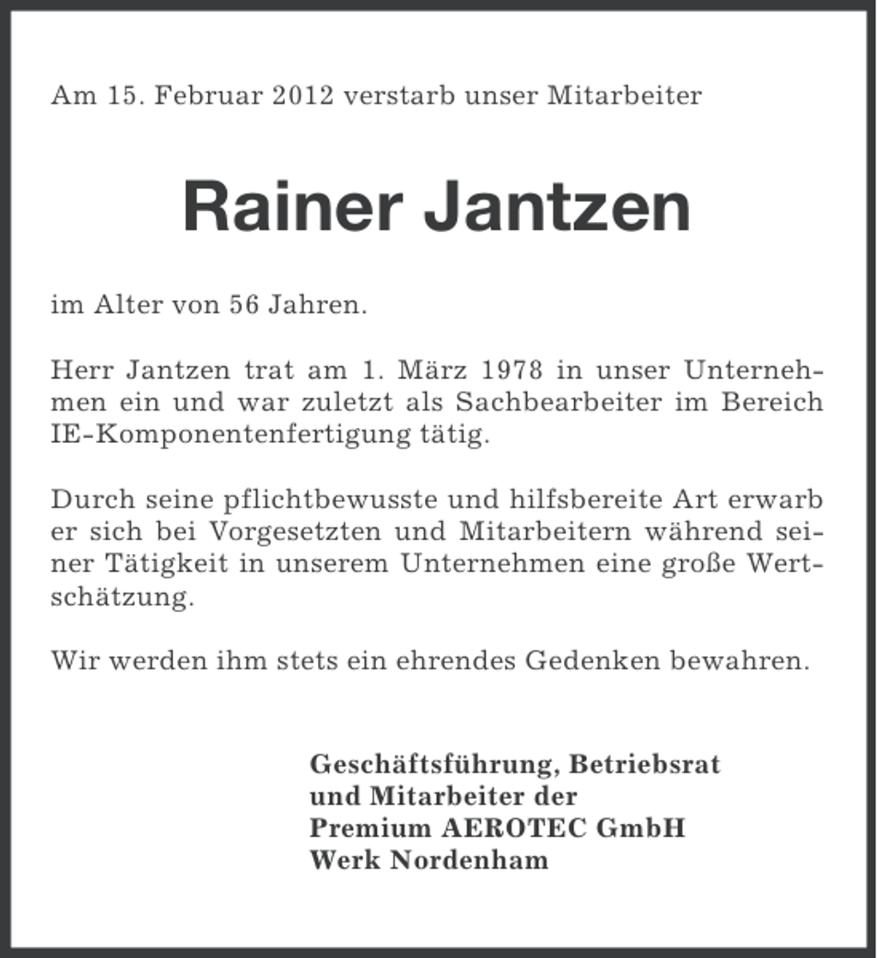 <p>Am 15. Februar 2012 verstarb unser Mitarbeiter</p><p>Rainer Jantzen<br />im Alter von 56 Jahren.<br />Herr Jantzen trat am 1. März 1978 in unser Unternehmen ein und war zuletzt als Sachbearbeiter im Bereich<br />IE-Komponentenfertigung tätig.<br />Durch seine pflichtbewusste und hilfsbereite Art erwarb<br />er sich bei Vorgesetzten und Mitarbeitern während seiner Tätigkeit in unserem Unternehmen eine große Wertschätzung.<br />Wir werden ihm stets ein ehrendes Gedenken bewahren.</p><p>Geschäftsführung, Betriebsrat<br />und Mitarbeiter der<br />Premium AEROTEC GmbH<br />Werk Nordenham</p>
