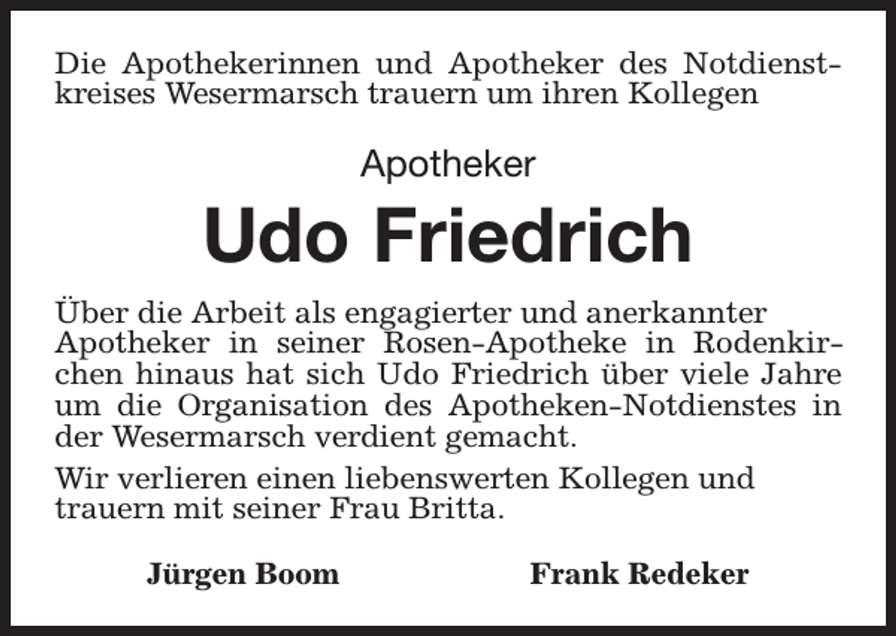 <p>Die Apothekerinnen und Apotheker des Notdienstkreises Wesermarsch trauern um ihren Kollegen</p><p>Apotheker</p><p>Udo Friedrich<br />Über die Arbeit als engagierter und anerkannter<br />Apotheker in seiner Rosen-Apotheke in Rodenkirchen hinaus hat sich Udo Friedrich über viele Jahre<br />um die Organisation des Apotheken-Notdienstes in<br />der Wesermarsch verdient gemacht.<br />Wir verlieren einen liebenswerten Kollegen und<br />trauern mit seiner Frau Britta.<br />Jürgen Boom</p><p>Frank Redeker</p>