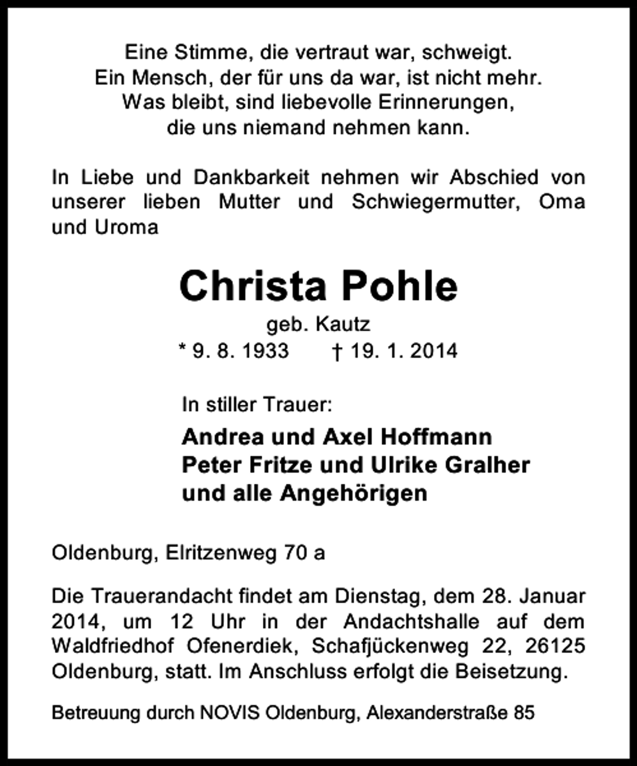 <p>Eine Stimme, die vertraut war, schweigt.<br />Ein Mensch, der für uns da war, ist nicht mehr.<br />Was bleibt, sind liebevolle Erinnerungen,<br />die uns niemand nehmen kann.<br />In Liebe und Dankbarkeit nehmen wir Abschied von<br />unserer lieben Mutter und Schwiegermutter, Oma<br />und Uroma</p><p>Christa Pohle</p><p>geb. Kautz<br />* 9. 8. 1933<br />† 19. 1. 2014<br />In stiller Trauer:</p><p>Andrea und Axel Hoffmann<br />Peter Fritze und Ulrike Gralher<br />und alle Angehörigen<br />Oldenburg, Elritzenweg 70 a<br />Die Trauerandacht findet am Dienstag, dem 28. Januar<br />2014, um 12 Uhr in der Andachtshalle auf dem<br />Waldfriedhof Ofenerdiek, Schafjückenweg 22, 26125<br />Oldenburg, statt. Im Anschluss erfolgt die Beisetzung.<br />Betreuung durch NOVIS Oldenburg, Alexanderstraße 85</p>