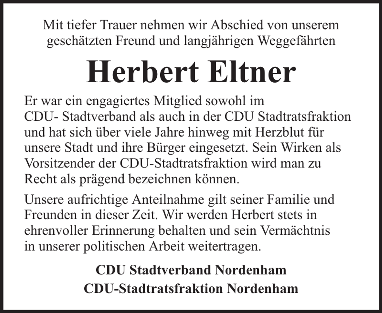 <p>Mit tiefer Trauer nehmen wir Abschied von unserem<br />geschätzten Freund und langjährigen Weggefährten</p><p>Herbert Eltner</p><p>Er war ein engagiertes Mitglied sowohl im<br />CDU- Stadtverband als auch in der CDU Stadtratsfraktion<br />und hat sich über viele Jahre hinweg mit Herzblut für<br />unsere Stadt und ihre Bürger eingesetzt. Sein Wirken als<br />Vorsitzender der CDU-Stadtratsfraktion wird man zu<br />Recht als prägend bezeichnen können.<br />Unsere aufrichtige Anteilnahme gilt seiner Familie und<br />Freunden in dieser Zeit. Wir werden Herbert stets in<br />ehrenvoller Erinnerung behalten und sein Vermächtnis<br />in unserer politischen Arbeit weitertragen.<br />CDU Stadtverband Nordenham<br />CDU-Stadtratsfraktion Nordenham</p>