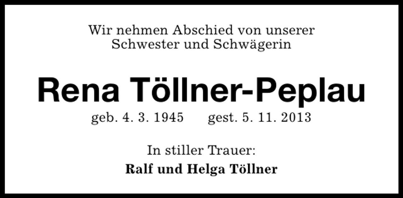 <p>Wir nehmen Abschied von unserer<br />Schwester und Schwägerin</p><p>Rena Töllner-Peplau<br />geb. 4. 3. 1945</p><p>gest. 5. 11. 2013</p><p>In stiller Trauer:<br />Ralf und Helga Töllner</p>