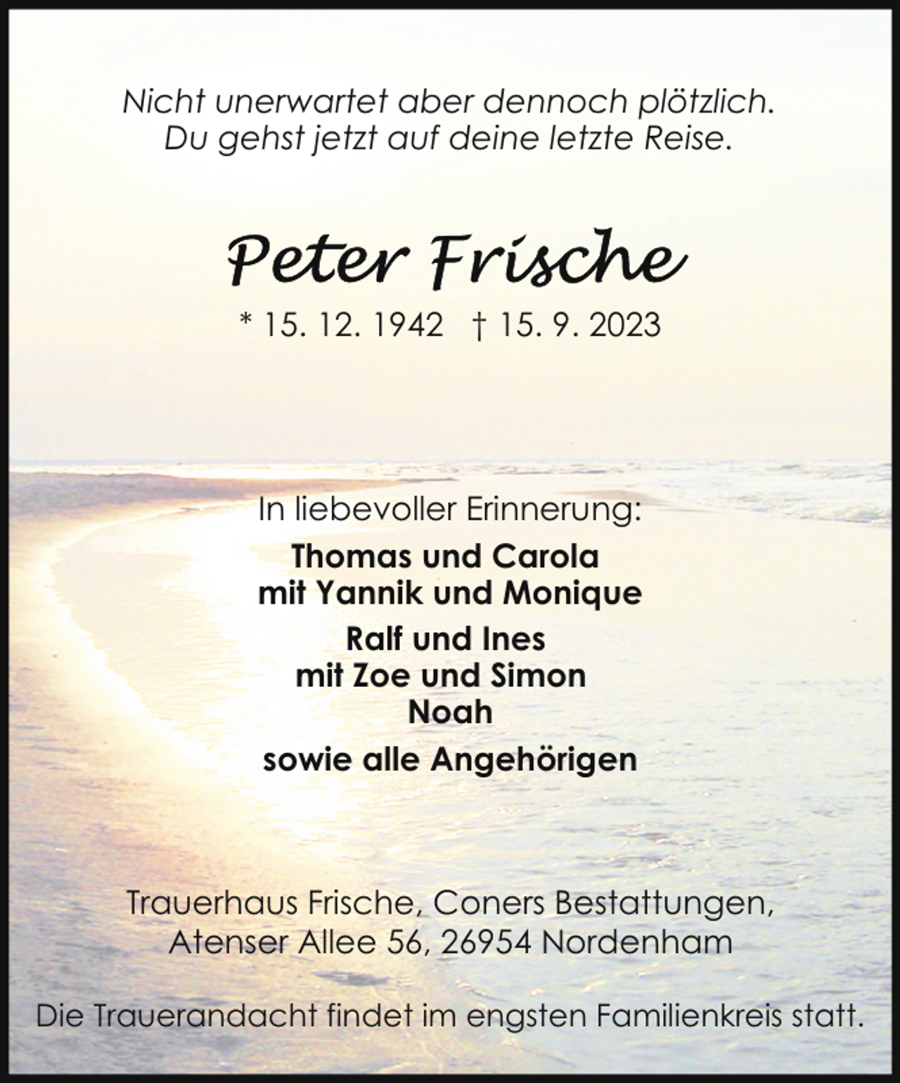 <p>Nicht unerwartet aber dennoch plötzlich.<br />Du gehst jetzt auf deine letzte Reise.</p><p>* 15. 12. 1942 † 15. 9. 2023</p><p>In liebevoller Erinnerung:<br />Thomas und Carola<br />mit Yannik und Monique<br />Ralf und Ines<br />mit Zoe und Simon<br />Noah<br />sowie alle Angehörigen</p><p>Trauerhaus Frische, Coners Bestattungen,<br />Atenser Allee 56, 26954 Nordenham<br />Die Trauerandacht findet im engsten Familienkreis statt.</p>
