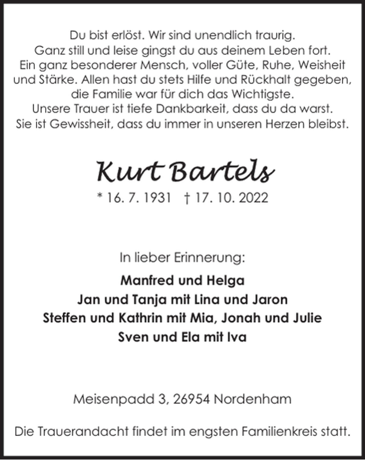 <p>Du bist erlöst. Wir sind unendlich traurig.<br />Ganz still und leise gingst du aus deinem Leben fort.<br />Ein ganz besonderer Mensch, voller Güte, Ruhe, Weisheit<br />und Stärke. Allen hast du stets Hilfe und Rückhalt gegeben,<br />die Familie war für dich das Wichtigste.<br />Unsere Trauer ist tiefe Dankbarkeit, dass du da warst.<br />Sie ist Gewissheit, dass du immer in unseren Herzen bleibst.</p><p>* 16. 7. 1931 † 17. 10. 2022</p><p>In lieber Erinnerung:<br />Manfred und Helga<br />Jan und Tanja mit Lina und Jaron<br />Steffen und Kathrin mit Mia, Jonah und Julie<br />Sven und Ela mit Iva</p><p>Meisenpadd 3, 26954 Nordenham<br />Die Trauerandacht findet im engsten Familienkreis statt.</p>