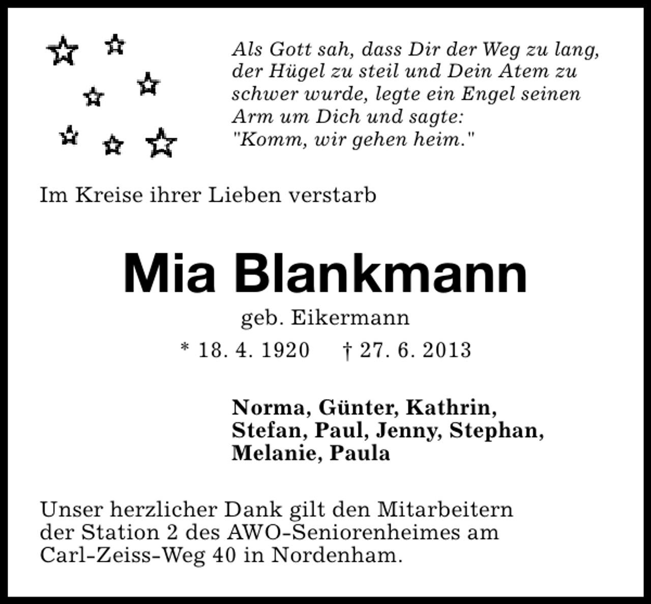 <p>Als Gott sah, dass Dir der Weg zu lang,<br />der Hügel zu steil und Dein Atem zu<br />schwer wurde, legte ein Engel seinen<br />Arm um Dich und sagte:<br />"Komm, wir gehen heim."</p><p>Im Kreise ihrer Lieben verstarb</p><p>Mia Blankmann<br />geb. Eikermann<br />* 18. 4. 1920 † 27. 6. 2013</p><p>Norma, Günter, Kathrin,<br />Stefan, Paul, Jenny, Stephan,<br />Melanie, Paula<br />Unser herzlicher Dank gilt den Mitarbeitern<br />der Station 2 des AWO-Seniorenheimes am<br />Carl-Zeiss-Weg 40 in Nordenham.</p>