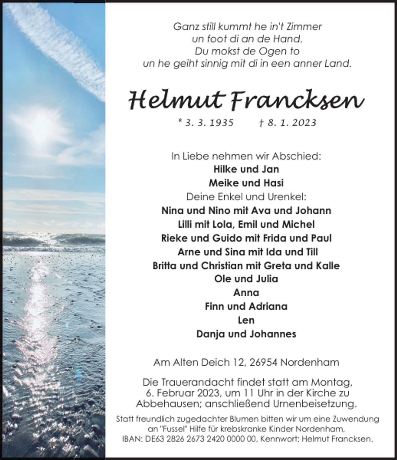 <p>Ganz still kummt he in't Zimmer<br />un foot di an de Hand.<br />Du mokst de Ogen to<br />un he geiht sinnig mit di in een anner Land.</p><p>* 3. 3. 1935</p><p>† 8. 1. 2023</p><p>In Liebe nehmen wir Abschied:<br />Hilke und Jan<br />Meike und Hasi<br />Deine Enkel und Urenkel:<br />Nina und Nino mit Ava und Johann<br />Lilli mit Lola, Emil und Michel<br />Rieke und Guido mit Frida und Paul<br />Arne und Sina mit Ida und Till<br />Britta und Christian mit Greta und Kalle<br />Ole und Julia<br />Anna<br />Finn und Adriana<br />Len<br />Danja und Johannes<br />Am Alten Deich 12, 26954 Nordenham<br />Die Trauerandacht findet statt am Montag,<br />6. Februar 2023, um 11 Uhr in der Kirche zu<br />Abbehausen; anschließend Urnenbeisetzung.<br />Statt freundlich zugedachter Blumen bitten wir um eine Zuwendung<br />an "Fussel" Hilfe für krebskranke Kinder Nordenham,<br />IBAN: DE63 2873 2420, Kennwort: Helmut Francksen.</p>