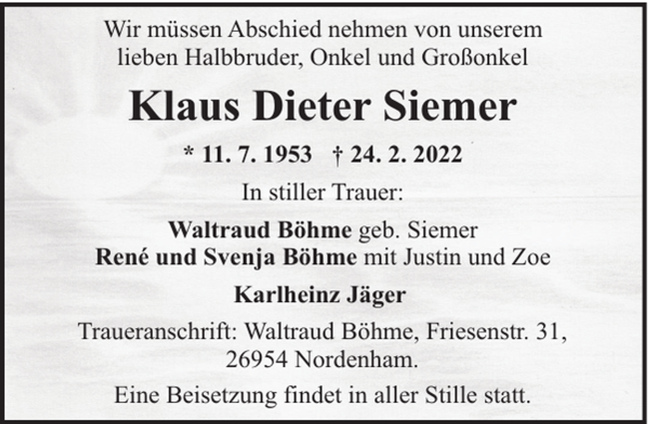 <p>Wir müssen Abschied nehmen von unserem<br />lieben Halbbruder, Onkel und Großonkel</p><p>Klaus Dieter Siemer<br />* 11. 7. 1953 † 24. 2. 2022<br />In stiller Trauer:<br />Waltraud Böhme geb. Siemer<br />René und Svenja Böhme mit Justin und Zoe<br />Karlheinz Jäger<br />Traueranschrift: Waltraud Böhme, Friesenstr. 31,<br />26954 Nordenham.<br />Eine Beisetzung findet in aller Stille statt.</p>