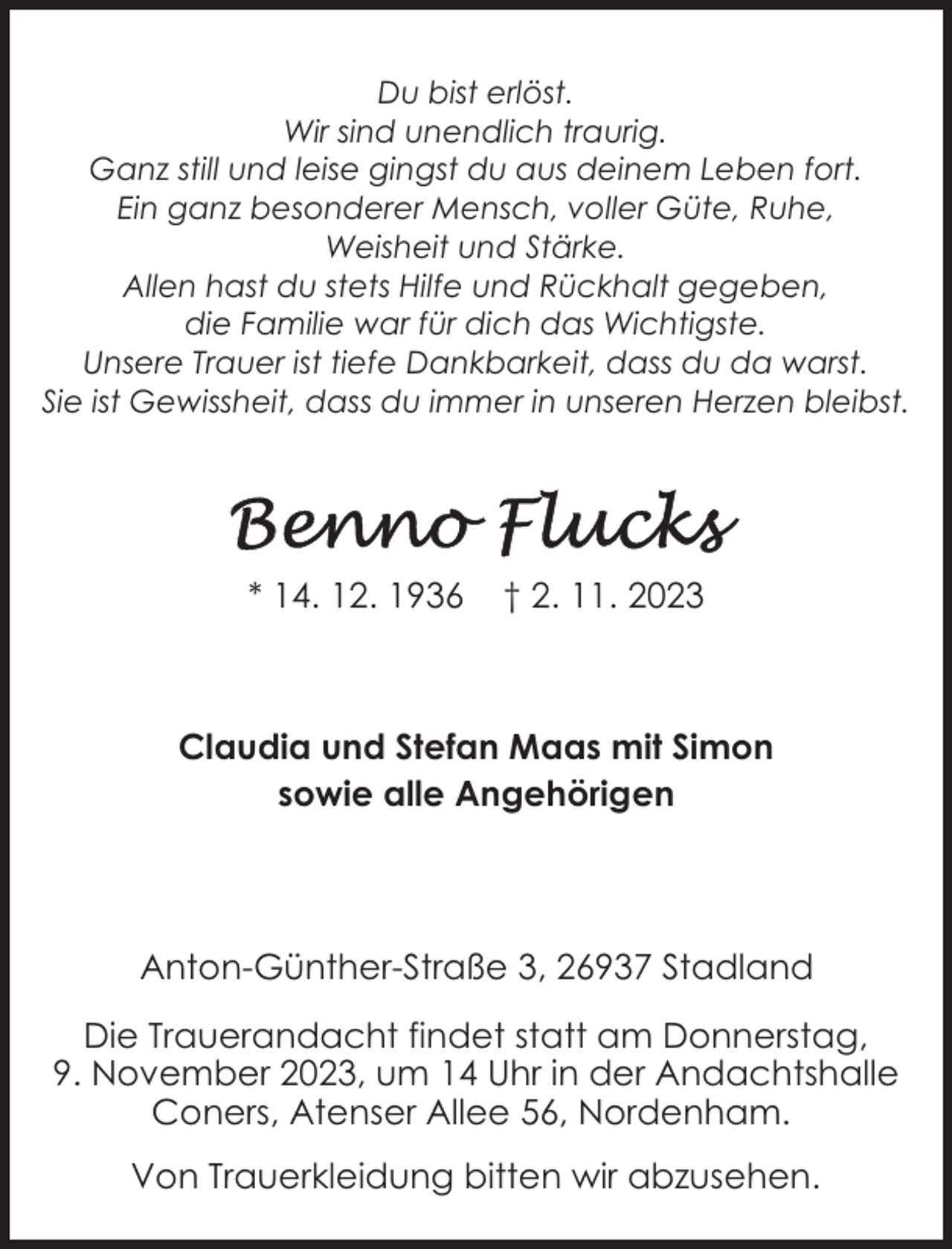 <p>Du bist erlöst.<br />Wir sind unendlich traurig.<br />Ganz still und leise gingst du aus deinem Leben fort.<br />Ein ganz besonderer Mensch, voller Güte, Ruhe,<br />Weisheit und Stärke.<br />Allen hast du stets Hilfe und Rückhalt gegeben,<br />die Familie war für dich das Wichtigste.<br />Unsere Trauer ist tiefe Dankbarkeit, dass du da warst.<br />Sie ist Gewissheit, dass du immer in unseren Herzen bleibst.</p><p>* 14. 12. 1936</p><p>† 2. 11. 2023</p><p>Claudia und Stefan Maas mit Simon<br />sowie alle Angehörigen</p><p>Anton-Günther-Straße 3, 26937 Stadland<br />Die Trauerandacht findet statt am Donnerstag,<br />9. November 2023, um 14 Uhr in der Andachtshalle<br />Coners, Atenser Allee 56, Nordenham.<br />Von Trauerkleidung bitten wir abzusehen.</p>