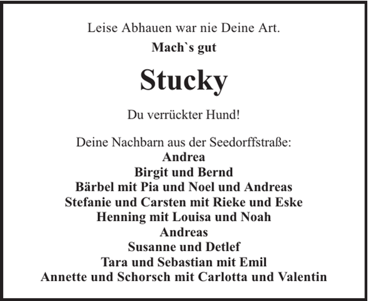 <p>Leise Abhauen war nie Deine Art.<br />Mach`s gut</p><p>Stucky<br />Du verrückter Hund!<br />Deine Nachbarn aus der Seedorffstraße:<br />Andrea<br />Birgit und Bernd<br />Bärbel mit Pia und Noel und Andreas<br />Stefanie und Carsten mit Rieke und Eske<br />Henning mit Louisa und Noah<br />Andreas<br />Susanne und Detlef<br />Tara und Sebastian mit Emil<br />Annette und Schorsch mit Carlotta und Valentin</p>