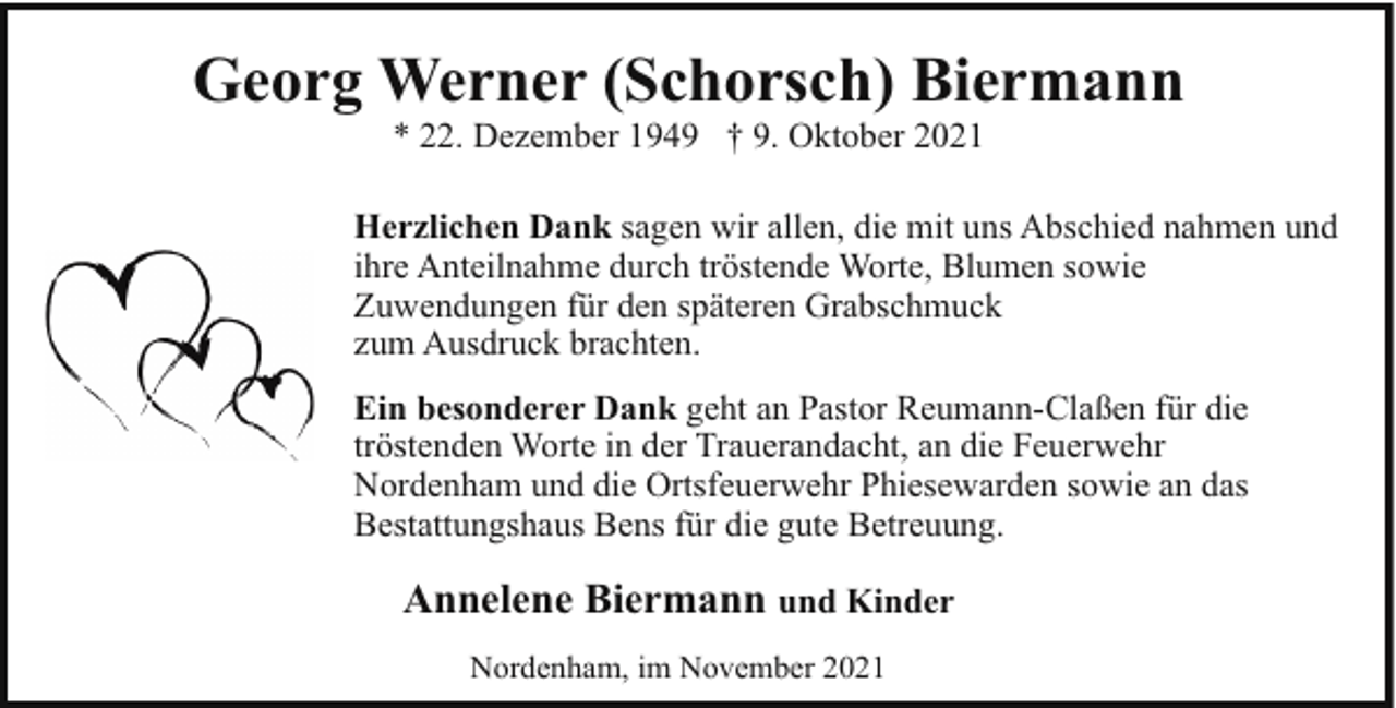 <p>Georg Werner (Schorsch) Biermann<br />* 22. Dezember 1949 † 9. Oktober 2021</p><p>Herzlichen Dank sagen wir allen, die mit uns Abschied nahmen und<br />ihre Anteilnahme durch tröstende Worte, Blumen sowie<br />Zuwendungen für den späteren Grabschmuck<br />zum Ausdruck brachten.<br />Ein besonderer Dank geht an Pastor Reumann-Claßen für die<br />tröstenden Worte in der Trauerandacht, an die Feuerwehr<br />Nordenham und die Ortsfeuerwehr Phiesewarden sowie an das<br />Bestattungshaus Bens für die gute Betreuung.</p><p>Annelene Biermann und Kinder<br />Nordenham, im November 2021</p>