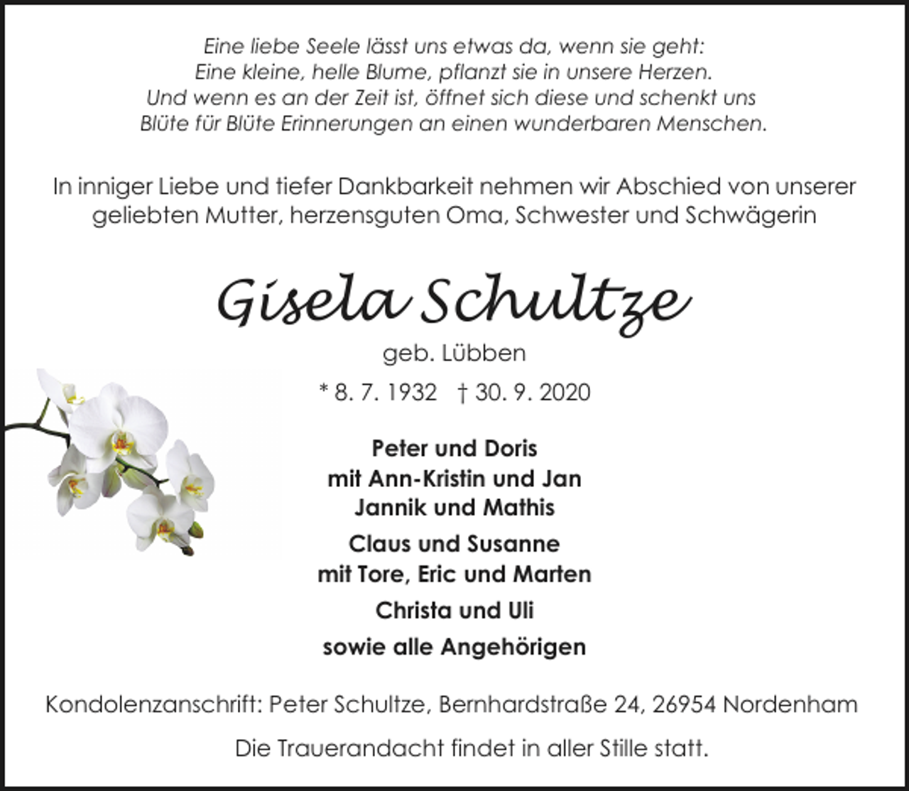 <p>Eine liebe Seele lässt uns etwas da, wenn sie geht:<br />Eine kleine, helle Blume, pflanzt sie in unsere Herzen.<br />Und wenn es an der Zeit ist, öffnet sich diese und schenkt uns<br />Blüte für Blüte Erinnerungen an einen wunderbaren Menschen.</p><p>In inniger Liebe und tiefer Dankbarkeit nehmen wir Abschied von unserer<br />geliebten Mutter, herzensguten Oma, Schwester und Schwägerin</p><p>Gisela Schultze<br />geb. Lübben</p><p>* 8. 7. 1932 † 30. 9. 2020<br />Peter und Doris<br />mit Ann-Kristin und Jan<br />Jannik und Mathis<br />Claus und Susanne<br />mit Tore, Eric und Marten<br />Christa und Uli<br />sowie alle Angehörigen<br />Kondolenzanschrift: Peter Schultze, Bernhardstraße 24, 26954 Nordenham</p><p>Die Trauerandacht findet in aller Stille statt.</p>