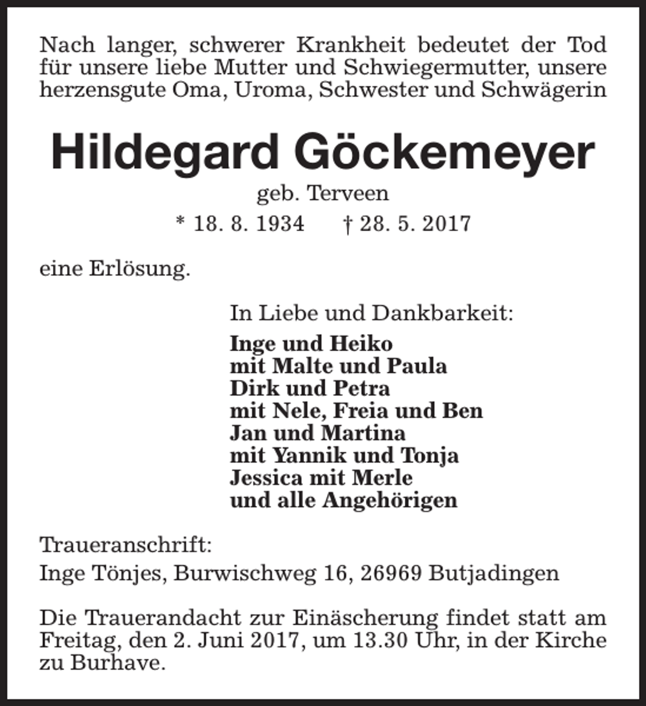 <p>Nach langer, schwerer Krankheit bedeutet der Tod<br />für unsere liebe Mutter und Schwiegermutter, unsere<br />herzensgute Oma, Uroma, Schwester und Schwägerin</p><p>Hildegard Göckemeyer<br />geb. Terveen<br />* 18. 8. 1934<br />† 28. 5. 2017</p><p>eine Erlösung.<br />In Liebe und Dankbarkeit:<br />Inge und Heiko<br />mit Malte und Paula<br />Dirk und Petra<br />mit Nele, Freia und Ben<br />Jan und Martina<br />mit Yannik und Tonja<br />Jessica mit Merle<br />und alle Angehörigen<br />Traueranschrift:<br />Inge Tönjes, Burwischweg 16, 26969 Butjadingen<br />Die Trauerandacht zur Einäscherung findet statt am<br />Freitag, den 2. Juni 2017, um 13.30 Uhr, in der Kirche<br />zu Burhave.</p>