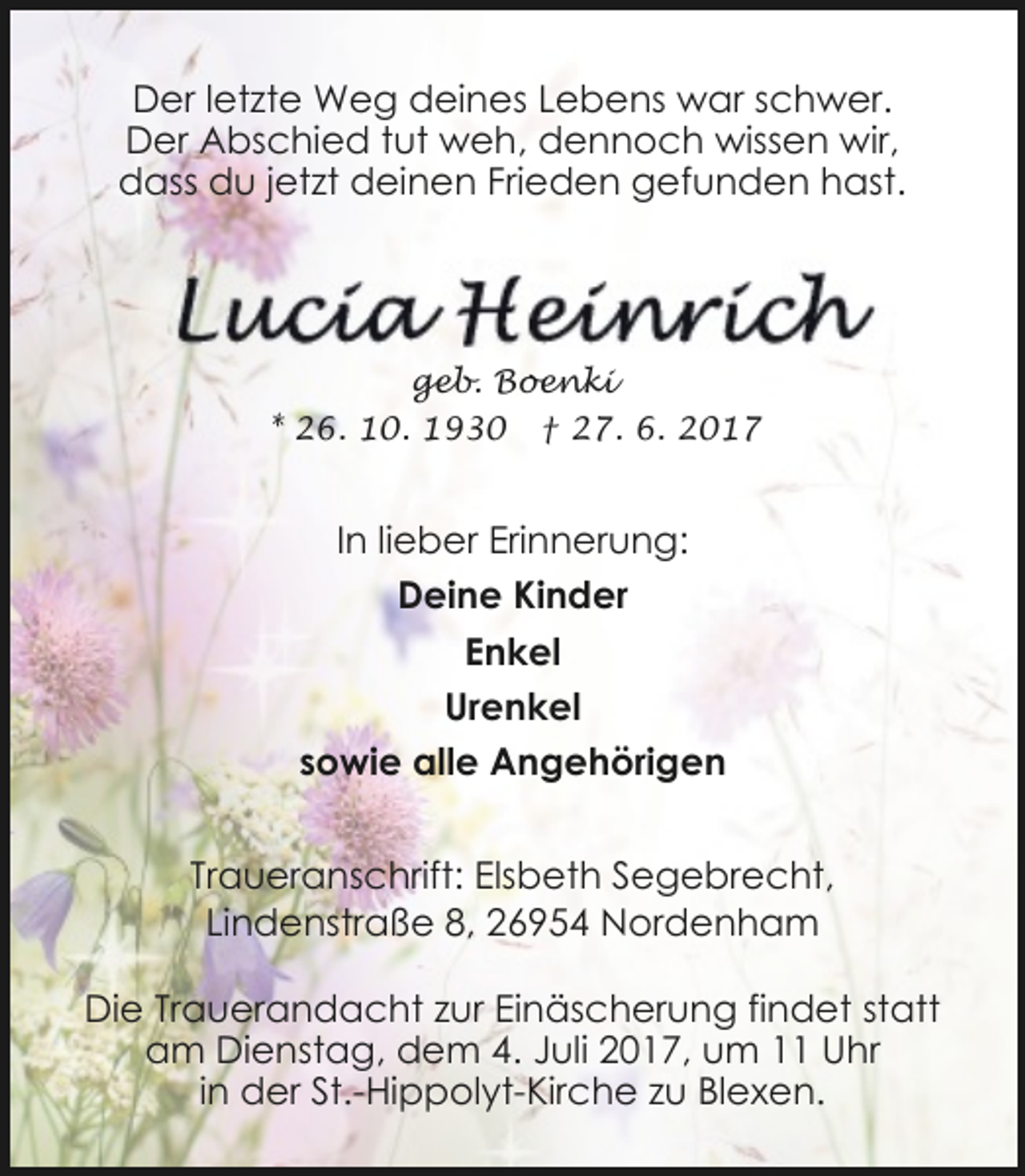 <p>Der letzte Weg deines Lebens war schwer.<br />Der Abschied tut weh, dennoch wissen wir,<br />dass du jetzt deinen Frieden gefunden hast.</p><p>geb. Boenki<br />* 26. 10. 1930</p><p>† 27. 6. 2017</p><p>In lieber Erinnerung:<br />Deine Kinder<br />Enkel<br />Urenkel<br />sowie alle Angehörigen<br />Traueranschrift: Elsbeth Segebrecht,<br />Lindenstraße 8, 26954 Nordenham<br />Die Trauerandacht zur Einäscherung findet statt<br />am Dienstag, dem 4. Juli 2017, um 11 Uhr<br />in der St.-Hippolyt-Kirche zu Blexen.</p>
