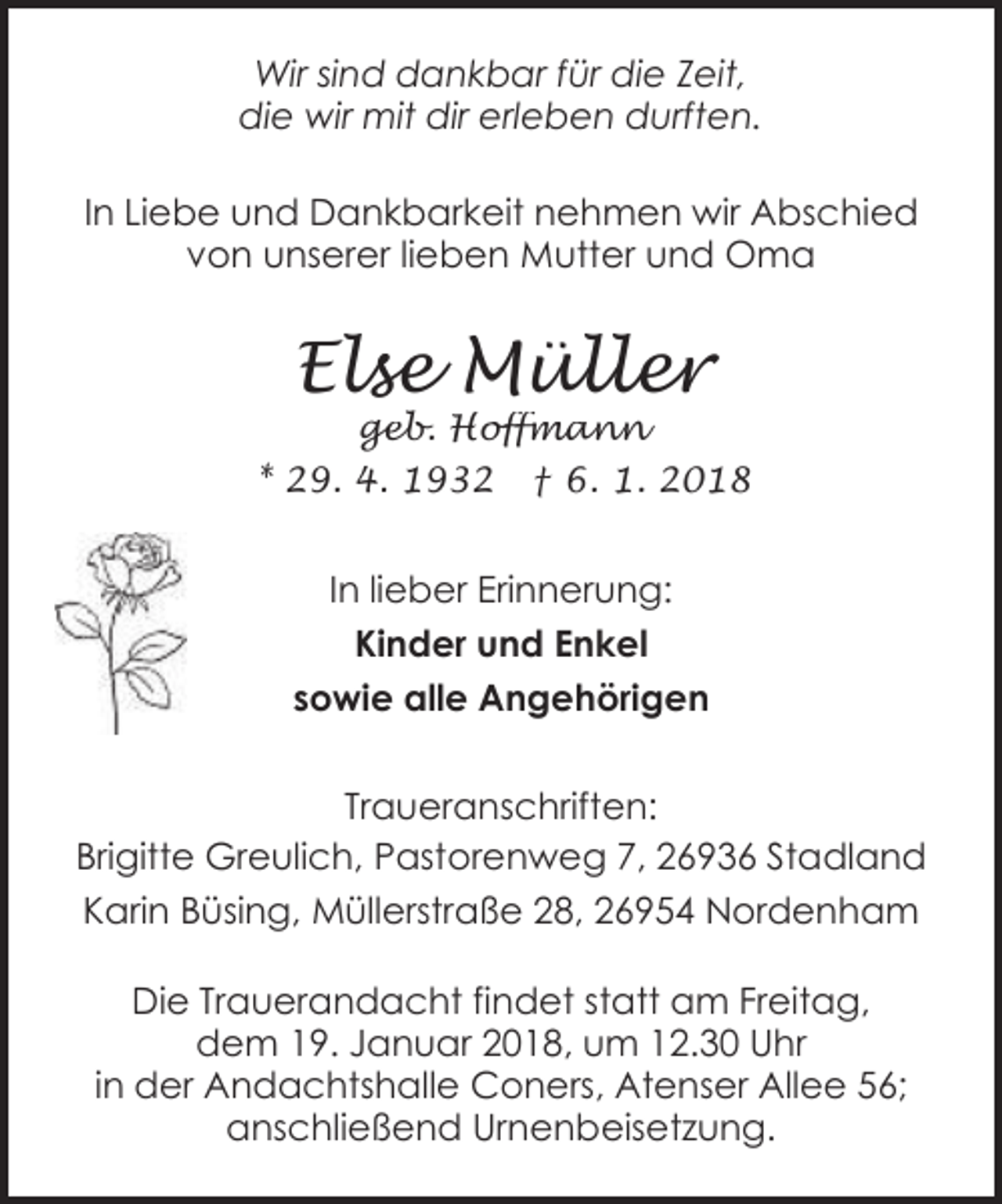<p>Wir sind dankbar für die Zeit,<br />die wir mit dir erleben durften.<br />In Liebe und Dankbarkeit nehmen wir Abschied<br />von unserer lieben Mutter und Oma</p><p>Else Müller</p><p>geb. Hoffmann<br />* 29. 4. 1932 † 6. 1. 2018</p><p>In lieber Erinnerung:<br />Kinder und Enkel<br />sowie alle Angehörigen<br />Traueranschriften:<br />Brigitte Greulich, Pastorenweg 7, 26936 Stadland<br />Karin Büsing, Müllerstraße 28, 26954 Nordenham<br />Die Trauerandacht findet statt am Freitag,<br />dem 19. Januar 2018, um 12.30 Uhr<br />in der Andachtshalle Coners, Atenser Allee 56;<br />anschließend Urnenbeisetzung.</p>