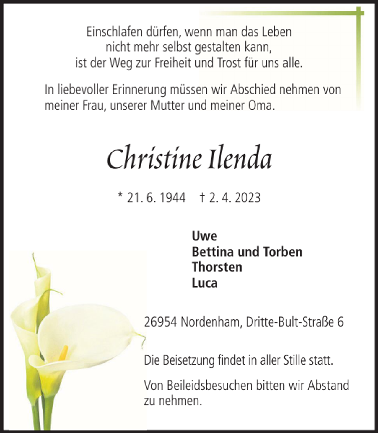 <p>Einschlafen dürfen, wenn man das Leben<br />nicht mehr selbst gestalten kann,<br />ist der Weg zur Freiheit und Trost für uns alle.<br />In liebevoller Erinnerung müssen wir Abschied nehmen von<br />meiner Frau, unserer Mutter und meiner Oma.</p><p>Christine Ilenda<br />* 21. 6. 1944 † 2. 4. 2023<br />Uwe<br />Bettina und Torben<br />Thorsten<br />Luca<br />26954 Nordenham, Dritte-Bult-Straße 6<br />Die Beisetzung findet in aller Stille statt.<br />Von Beileidsbesuchen bitten wir Abstand<br />zu nehmen.</p>