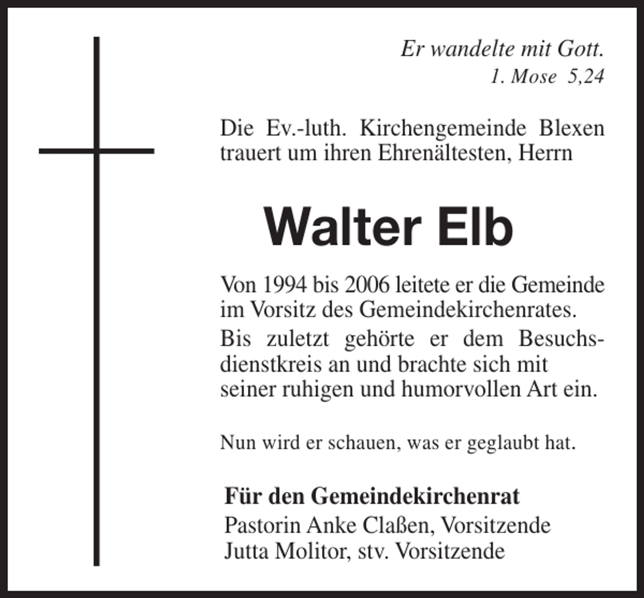 <p>Er wandelte mit Gott.<br />1. Mose 5,24</p><p>Die Ev.-luth. Kirchengemeinde Blexen<br />trauert um ihren Ehrenältesten, Herrn</p><p>Walter Elb<br />Von 1994 bis 2006 leitete er die Gemeinde<br />im Vorsitz des Gemeindekirchenrates.<br />Bis zuletzt gehörte er dem Besuchsdienstkreis an und brachte sich mit<br />seiner ruhigen und humorvollen Art ein.<br />Nun wird er schauen, was er geglaubt hat.</p><p>Für den Gemeindekirchenrat<br />Pastorin Anke Claßen, Vorsitzende<br />Jutta Molitor, stv. Vorsitzende</p>