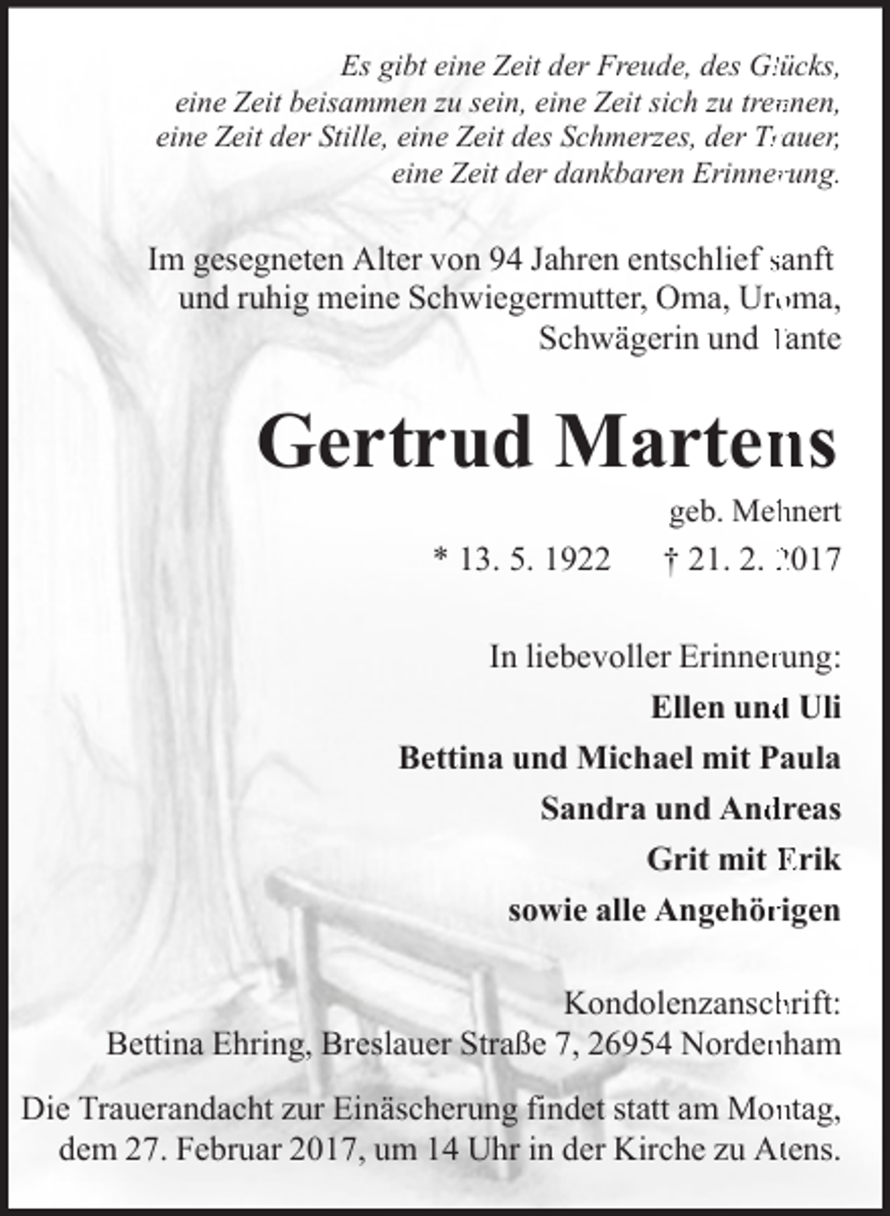<p>Es gibt eine Zeit der Freude, des Gllücks,<br />eine Zeit beisammen zu sein, eine Zeit sich zu trennnen,<br />eine Zeit der Stille, eine Zeit des Schmerzes, der Trrauer,<br />eine Zeit der dankbaren Erinnerrung.</p><p>Im gesegneten Alter von 94 Jahren entschlief sanft<br />und ruhig meine Schwiegermutter, Oma, Urooma,<br />Schwägerin und Tante</p><p>Gertrud Martens</p><p>geb. Mehhnert</p><p>* 13. 5. 1922</p><p>† 21. 2. 2017</p><p>In liebevoller Erinnerung:<br />d Uli<br />Ellen und<br />Bettina und Michael mit Paula<br />Sandra und And<br />dreas<br />Grit mit Erik<br />sowie alle Angehörrigen</p><p>Kondolenzanschhrift:<br />Bettina Ehring, Breslauer Straße 7, 26954 Nordennham<br />Die Trauerandacht zur Einäscherung findet statt am Monntag,<br />dem 27. Februar 2017, um 14 Uhr in der Kirche zu Attens.</p>