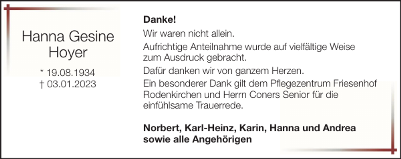 <p>Hanna Gesine<br />Hoyer<br />* 19.08.1934<br />† 03.01.2023</p><p>Danke!<br />Wir waren nicht allein.<br />Aufrichtige Anteilnahme wurde auf vielfältige Weise<br />zum Ausdruck gebracht.<br />Dafür danken wir von ganzem Herzen.<br />Ein besonderer Dank gilt dem Pflegezentrum Friesenhof<br />Rodenkirchen und Herrn Coners Senior für die<br />einfühlsame Trauerrede.<br />Norbert, Karl-Heinz, Karin, Hanna und Andrea<br />sowie alle Angehörigen</p>
