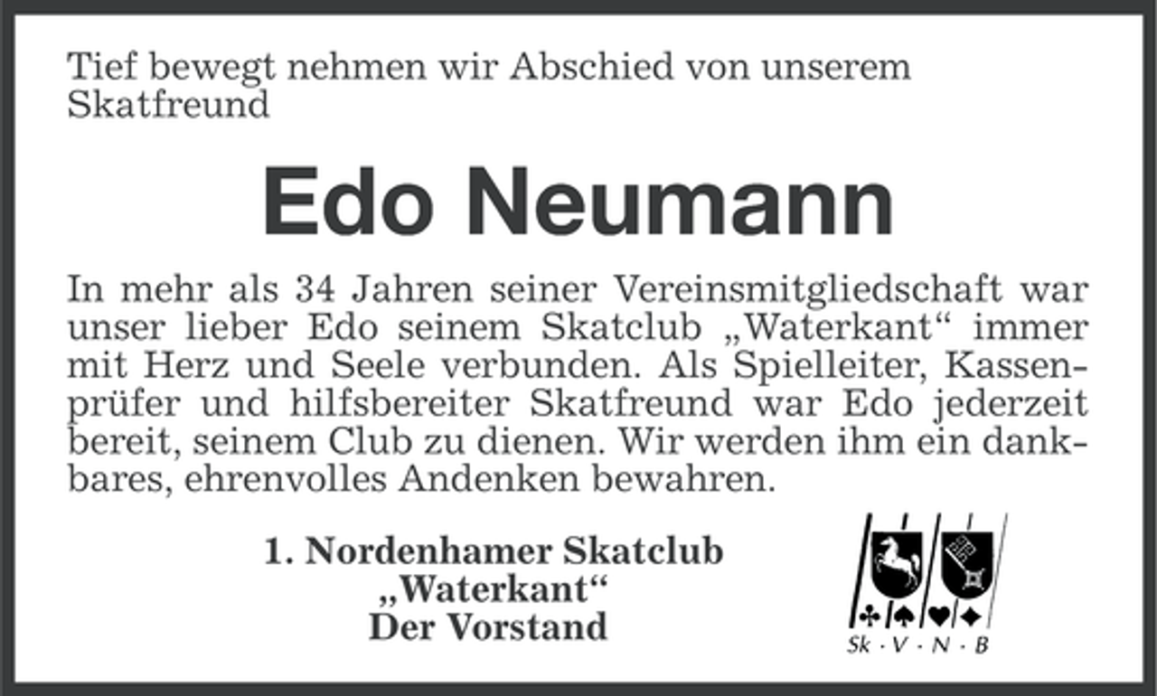 <p>Tief bewegt nehmen wir Abschied von unserem<br />Skatfreund</p><p>Edo Neumann<br />In mehr als 34 Jahren seiner Vereinsmitgliedschaft war<br />unser lieber Edo seinem Skatclub „Waterkant“ immer<br />mit Herz und Seele verbunden. Als Spielleiter, Kassenprüfer und hilfsbereiter Skatfreund war Edo jederzeit<br />bereit, seinem Club zu dienen. Wir werden ihm ein dankbares, ehrenvolles Andenken bewahren.<br />1. Nordenhamer Skatclub<br />„Waterkant“<br />Der Vorstand</p>