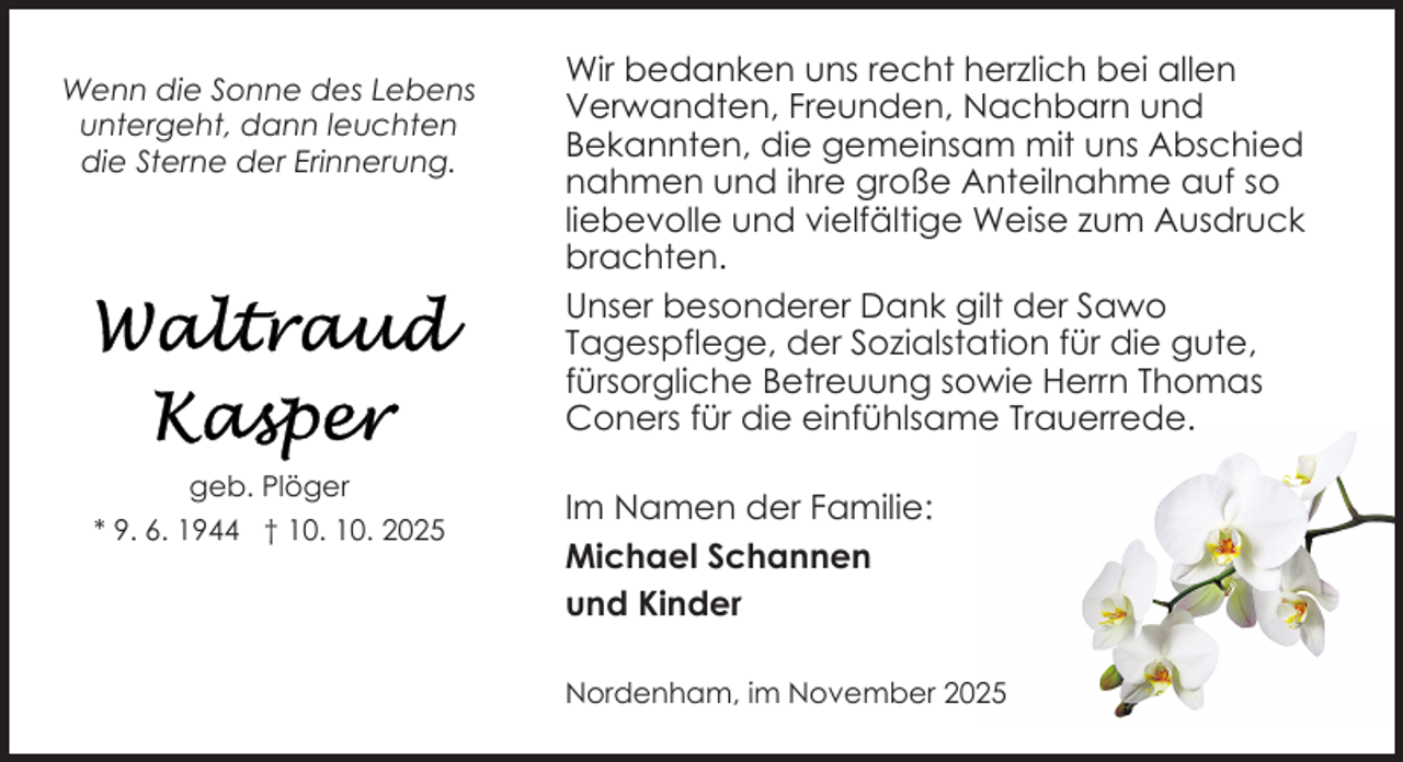 <p>Wenn die Sonne des Lebens<br />untergeht, dann leuchten<br />die Sterne der Erinnerung.</p>
<p>geb. Plöger<br />* 9. 6. 1944 † 10. 10. 2025</p>
<p>Wir bedanken uns recht herzlich bei allen<br />Verwandten, Freunden, Nachbarn und<br />Bekannten, die gemeinsam mit uns Abschied<br />nahmen und ihre große Anteilnahme auf so<br />liebevolle und vielfältige Weise zum Ausdruck<br />brachten.<br />Unser besonderer Dank gilt der Sawo<br />Tagespflege, der Sozialstation für die gute,<br />fürsorgliche Betreuung sowie Herrn Thomas<br />Coners für die einfühlsame Trauerrede.<br />Im Namen der Familie:<br />Michael Schannen<br />und Kinder<br />Nordenham, im November 2025</p>
