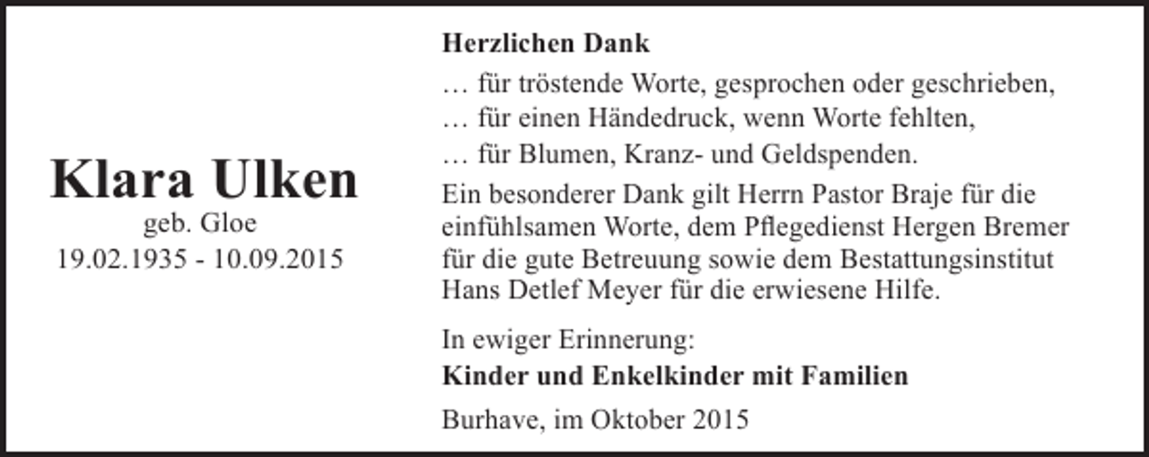 <p>Klara Ulken<br />geb. Gloe<br />19.02.1935 - 10.09.2015</p><p>Herzlichen Dank<br />… für tröstende Worte, gesprochen oder geschrieben,<br />… für einen Händedruck, wenn Worte fehlten,<br />… für Blumen, Kranz- und Geldspenden.<br />Ein besonderer Dank gilt Herrn Pastor Braje für die<br />einfühlsamen Worte, dem Pflegedienst Hergen Bremer<br />für die gute Betreuung sowie dem Bestattungsinstitut<br />Hans Detlef Meyer für die erwiesene Hilfe.<br />In ewiger Erinnerung:<br />Kinder und Enkelkinder mit Familien<br />Burhave, im Oktober 2015</p>