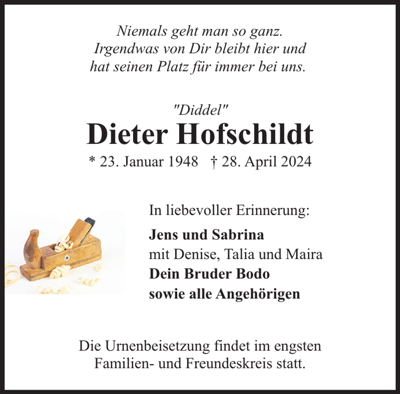 <p>Niemals geht man so ganz.<br />Irgendwas von Dir bleibt hier und<br />hat seinen Platz für immer bei uns.<br />"Diddel"</p><p>Dieter Hofschildt<br />* 23. Januar 1948 † 28. April 2024<br />In liebevoller Erinnerung:<br />Jens und Sabrina<br />mit Denise, Talia und Maira<br />Dein Bruder Bodo<br />sowie alle Angehörigen<br />Die Urnenbeisetzung findet im engsten<br />Familien- und Freundeskreis statt.</p>