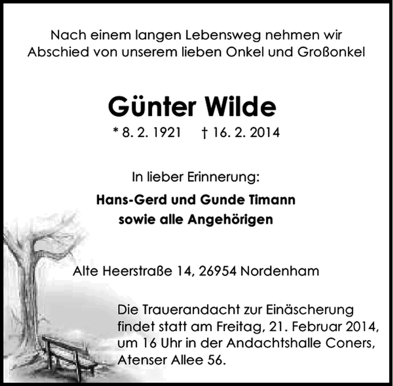 <p>Nach einem langen Lebensweg nehmen wir<br />Abschied von unserem lieben Onkel und Großonkel</p>
<p>Günter Wilde<br />* 8. 2. 1921</p>
<p>† 16. 2. 2014</p>
<p>In lieber Erinnerung:<br />Hans-Gerd und Gunde Timann<br />sowie alle Angehörigen</p>
<p>Alte Heerstraße 14, 26954 Nordenham<br />Die Trauerandacht zur Einäscherung<br />findet statt am Freitag, 21. Februar 2014,<br />um 16 Uhr in der Andachtshalle Coners,<br />Atenser Allee 56.</p>
