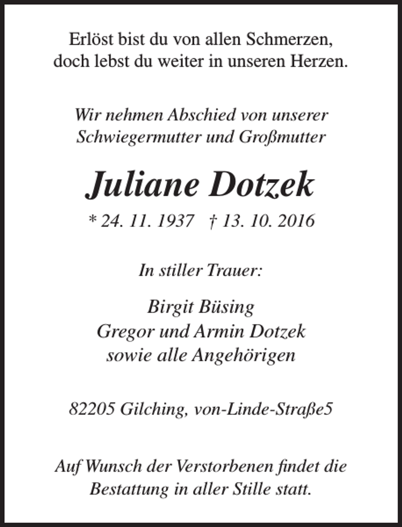 <p>Erlöst bist du von allen Schmerzen,<br />doch lebst du weiter in unseren Herzen.<br />Wir nehmen Abschied von unserer<br />Schwiegermutter und Großmutter</p><p>Juliane Dotzek<br />* 24. 11. 1937 † 13. 10. 2016<br />In stiller Trauer:</p><p>Birgit Büsing<br />Gregor und Armin Dotzek<br />sowie alle Angehörigen<br />82205 Gilching, von-Linde-Straße5<br />Auf Wunsch der Verstorbenen findet die<br />Bestattung in aller Stille statt.</p>
