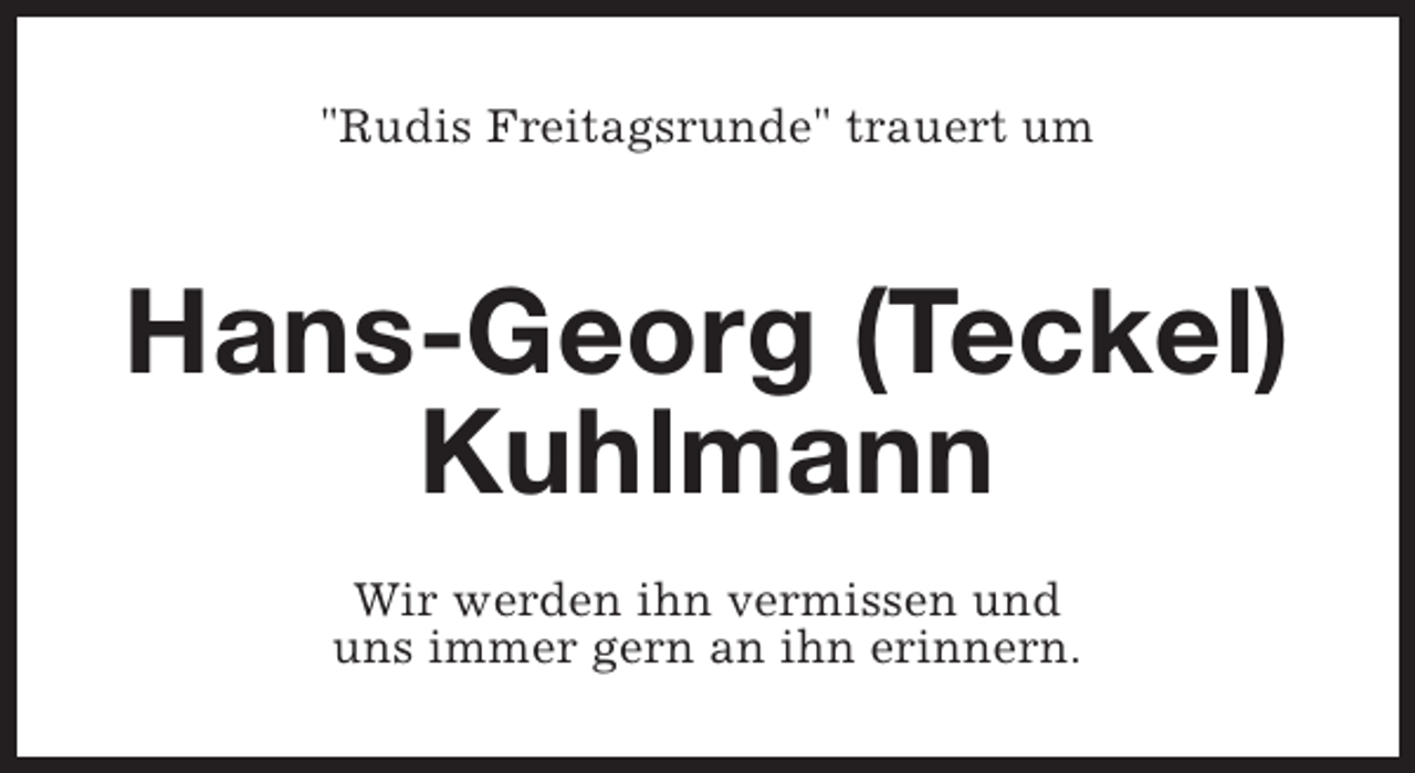 <p>"Rudis Freitagsrunde" trauert um</p><p>Hans-Georg (Teckel)<br />Kuhlmann<br />Wir werden ihn vermissen und<br />uns immer gern an ihn erinnern.</p>