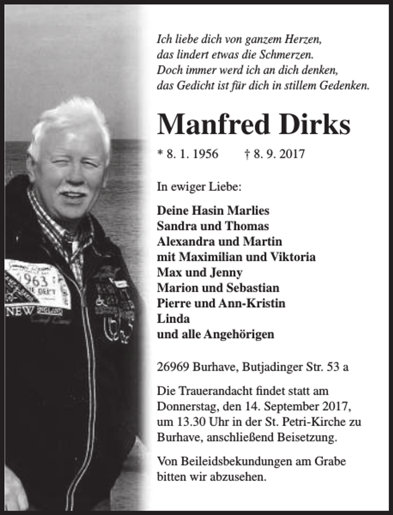 <p>Ich liebe dich von ganzem Herzen,<br />das lindert etwas die Schmerzen.<br />Doch immer werd ich an dich denken,<br />das Gedicht ist für dich in stillem Gedenken.</p><p>Manfred Dirks<br />* 8. 1. 1956</p><p>† 8. 9. 2017</p><p>In ewiger Liebe:<br />Deine Hasin Marlies<br />Sandra und Thomas<br />Alexandra und Martin<br />mit Maximilian und Viktoria<br />Max und Jenny<br />Marion und Sebastian<br />Pierre und Ann-Kristin<br />Linda<br />und alle Angehörigen<br />26969 Burhave, Butjadinger Str. 53 a<br />Die Trauerandacht findet statt am<br />Donnerstag, den 14. September 2017,<br />um 13.30 Uhr in der St. Petri-Kirche zu<br />Burhave, anschließend Beisetzung.<br />Von Beileidsbekundungen am Grabe<br />bitten wir abzusehen.</p>