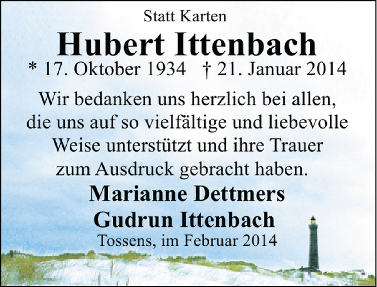 <p>Statt Karten</p><p>Hubert Ittenbach</p><p>* 17. Oktober 1934 † 21. Januar 2014<br />Wir bedanken uns herzlich bei allen,<br />die uns auf so vielfältige und liebevolle<br />Weise unterstützt und ihre Trauer<br />zum Ausdruck gebracht haben.</p><p>Marianne Dettmers<br />Gudrun Ittenbach<br />Tossens, im Februar 2014</p>