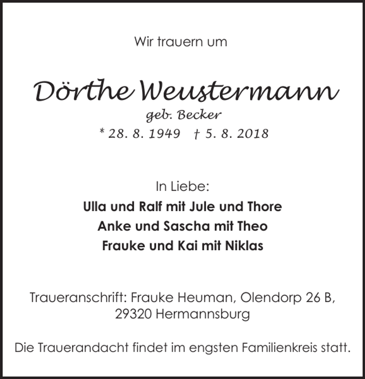 <p>Wir trauern um</p><p>Dörthe Weustermann<br />geb. Becker</p><p>* 28. 8. 1949</p><p>† 5. 8. 2018</p><p>In Liebe:<br />Ulla und Ralf mit Jule und Thore<br />Anke und Sascha mit Theo<br />Frauke und Kai mit Niklas</p><p>Traueranschrift: Frauke Heuman, Olendorp 26 B,<br />29320 Hermannsburg<br />Die Trauerandacht findet im engsten Familienkreis statt.</p>