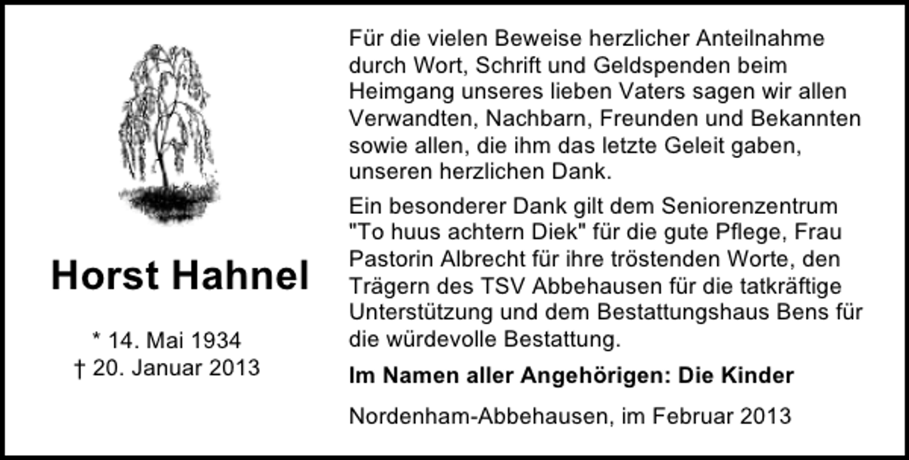 <p>Horst Hahnel<br />* 14. Mai 1934<br />† 20. Januar 2013</p><p>Für die vielen Beweise herzlicher Anteilnahme<br />durch Wort, Schrift und Geldspenden beim<br />Heimgang unseres lieben Vaters sagen wir allen<br />Verwandten, Nachbarn, Freunden und Bekannten<br />sowie allen, die ihm das letzte Geleit gaben,<br />unseren herzlichen Dank.<br />Ein besonderer Dank gilt dem Seniorenzentrum<br />"To huus achtern Diek" für die gute Pflege, Frau<br />Pastorin Albrecht für ihre tröstenden Worte, den<br />Trägern des TSV Abbehausen für die tatkräftige<br />Unterstützung und dem Bestattungshaus Bens für<br />die würdevolle Bestattung.<br />Im Namen aller Angehörigen: Die Kinder<br />Nordenham-Abbehausen, im Februar 2013</p>