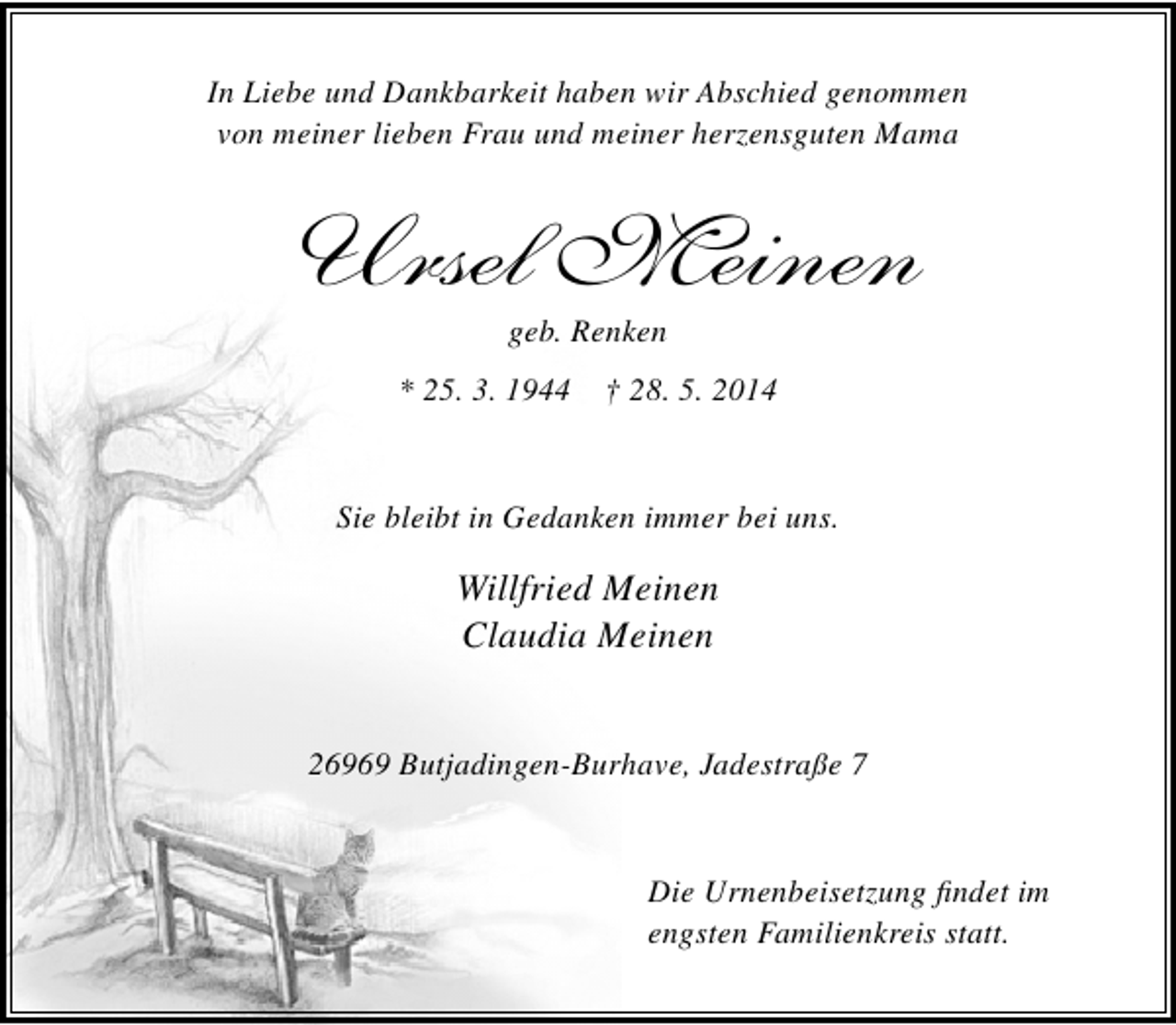 <p>In Liebe und Dankbarkeit haben wir Abschied genommen<br />von meiner lieben Frau und meiner herzensguten Mama</p><p>Ursel Meinen<br />geb. Renken</p><p>* 25. 3. 1944</p><p>† 28. 5. 2014</p><p>Sie bleibt in Gedanken immer bei uns.</p><p>Willfried Meinen<br />Claudia Meinen<br />26969 Butjadingen-Burhave, Jadestraße 7</p><p>Die Urnenbeisetzung findet im<br />engsten Familienkreis statt.</p>