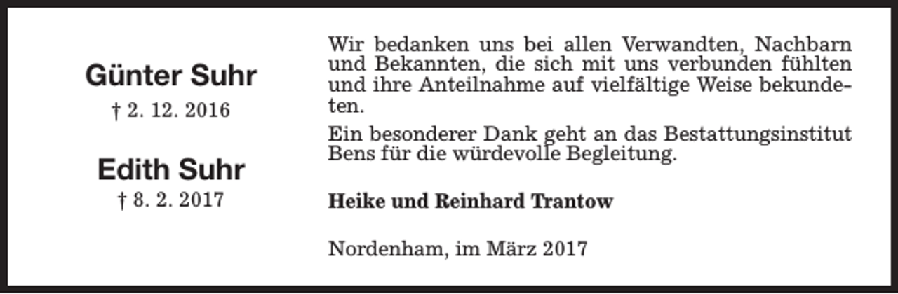 <p>Günter Suhr<br />† 2. 12. 2016</p><p>Edith Suhr<br />† 8. 2. 2017</p><p>Wir bedanken uns bei allen Verwandten, Nachbarn<br />und Bekannten, die sich mit uns verbunden fühlten<br />und ihre Anteilnahme auf vielfältige Weise bekundeten.<br />Ein besonderer Dank geht an das Bestattungsinstitut<br />Bens für die würdevolle Begleitung.<br />Heike und Reinhard Trantow<br />Nordenham, im März 2017</p>