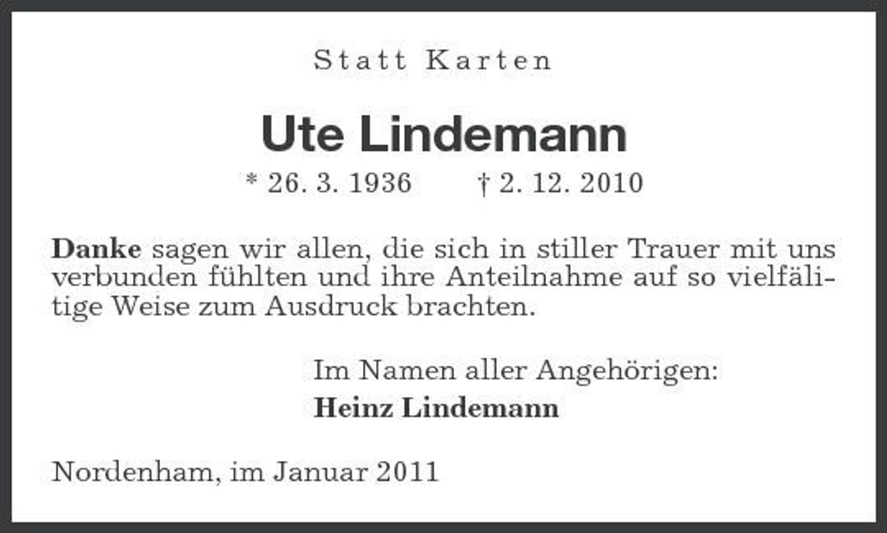 <p>Statt Karten</p><p>Ute Lindemann<br />* 26. 3. 1936 † 2. 12. 2010 Danke sagen wir allen, die sich in stiller Trauer mit uns verbunden fühlten und ihre Anteilnahme auf so vielfälitige Weise zum Ausdruck brachten. Im Namen aller Angehörigen: Heinz Lindemann Nordenham, im Januar 2011</p>