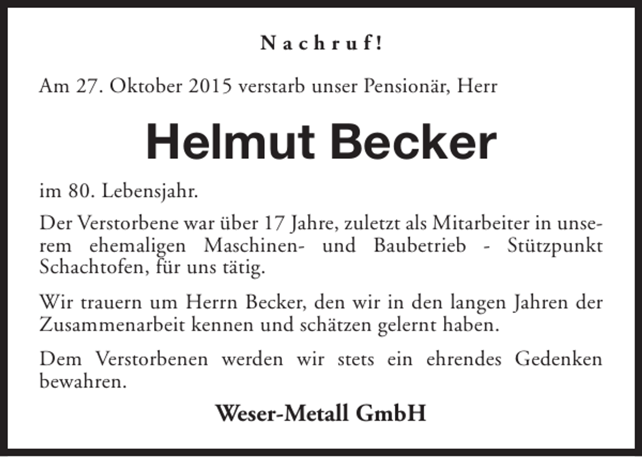 <p>Nachruf!<br />Am 27. Oktober 2015 verstarb unser Pensionär, Herr</p><p>Helmut Becker<br />im 80. Lebensjahr.<br />Der Verstorbene war über 17 Jahre, zuletzt als Mitarbeiter in unserem ehemaligen Maschinen- und Baubetrieb - Stützpunkt<br />Schachtofen, für uns tätig.<br />Wir trauern um Herrn Becker, den wir in den langen Jahren der<br />Zusammenarbeit kennen und schätzen gelernt haben.<br />Dem Verstorbenen werden wir stets ein ehrendes Gedenken<br />bewahren.</p><p>Weser-Metall GmbH</p>