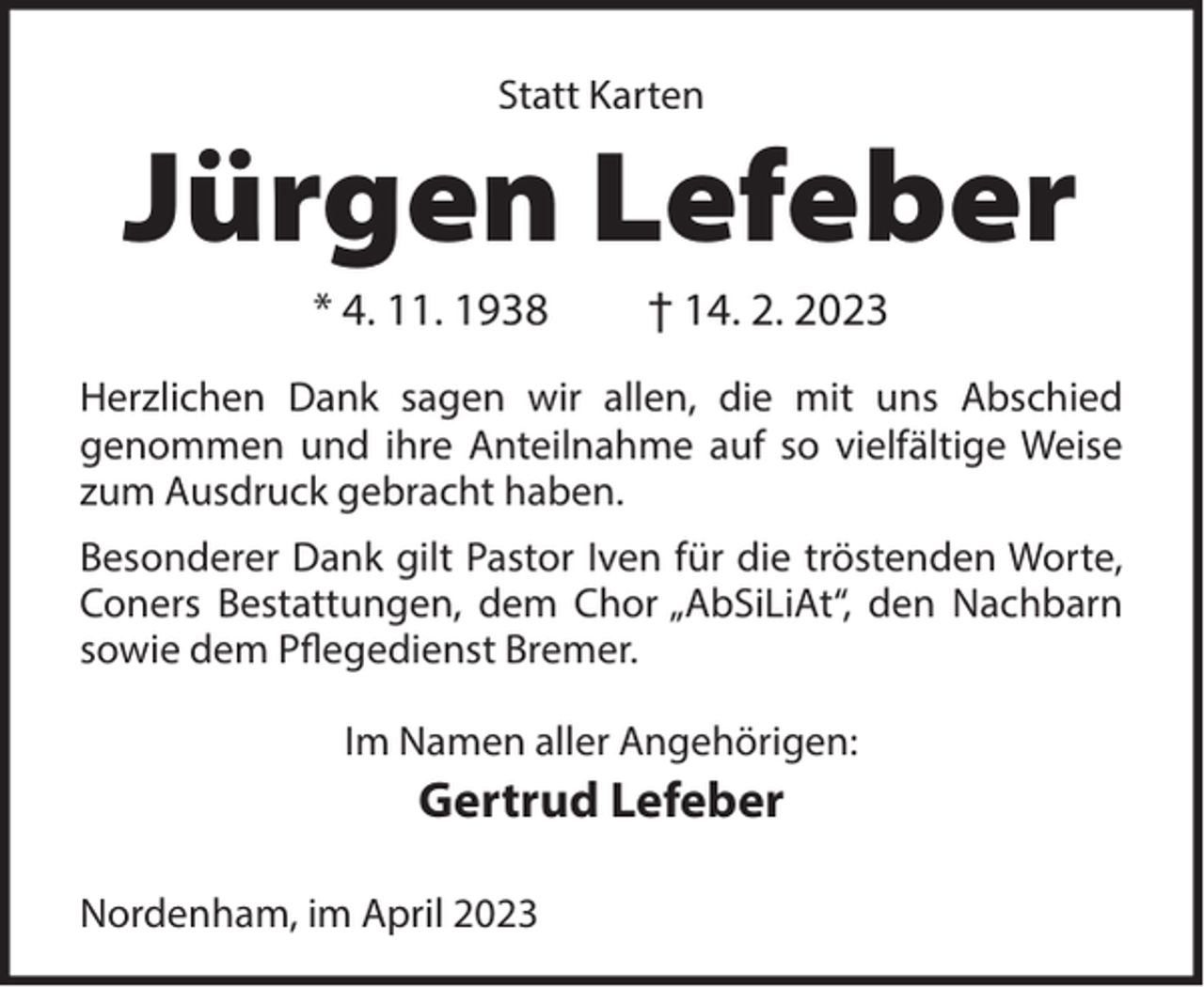 <p>Statt Karten</p><p>Jürgen Lefeber<br />* 4. 11. 1938</p><p>† 14. 2. 2023</p><p>Herzlichen Dank sagen wir allen, die mit uns Abschied<br />genommen und ihre Anteilnahme auf so vielfältige Weise<br />zum Ausdruck gebracht haben.<br />Besonderer Dank gilt Pastor Iven für die tröstenden Worte,<br />Coners Bestattungen, dem Chor „AbSiLiAt“, den Nachbarn<br />sowie dem Pflegedienst Bremer.<br />Im Namen aller Angehörigen:</p><p>Gertrud Lefeber<br />Nordenham, im April 2023</p>