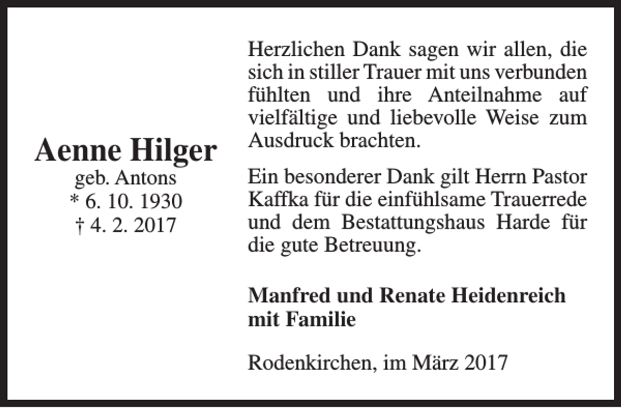 <p>Aenne Hilger<br />geb. Antons<br />* 6. 10. 1930<br />† 4. 2. 2017</p><p>Herzlichen Dank sagen wir allen, die<br />sich in stiller Trauer mit uns verbunden<br />fühlten und ihre Anteilnahme auf<br />vielfältige und liebevolle Weise zum<br />Ausdruck brachten.<br />Ein besonderer Dank gilt Herrn Pastor<br />Kaffka für die einfühlsame Trauerrede<br />und dem Bestattungshaus Harde für<br />die gute Betreuung.<br />Manfred und Renate Heidenreich<br />mit Familie<br />Rodenkirchen, im März 2017</p>