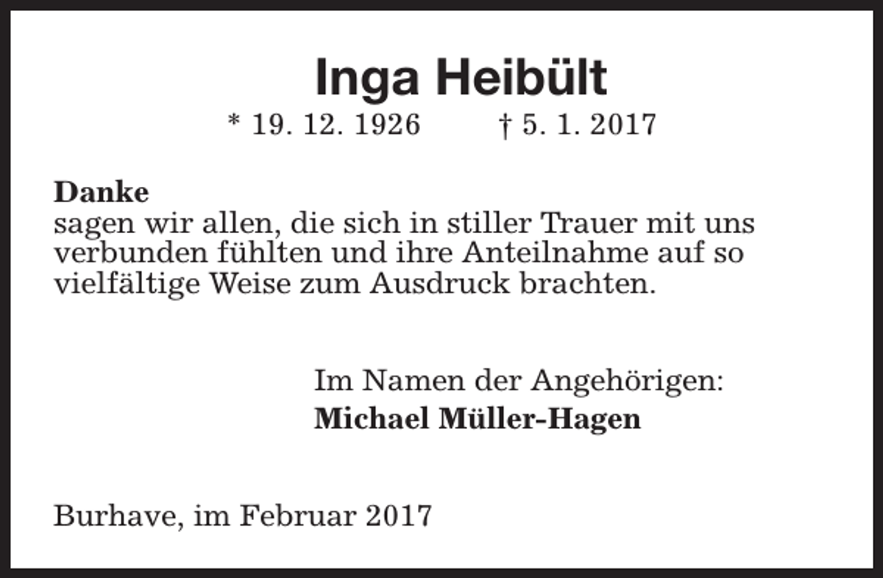 <p>Inga Heibült</p><p>* 19. 12. 1926</p><p>† 5. 1. 2017</p><p>Danke<br />sagen wir allen, die sich in stiller Trauer mit uns<br />verbunden fühlten und ihre Anteilnahme auf so<br />vielfältige Weise zum Ausdruck brachten.<br />Im Namen der Angehörigen:<br />Michael Müller-Hagen<br />Burhave, im Februar 2017</p>
