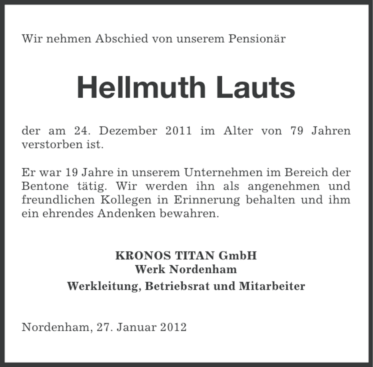 <p>Wir nehmen Abschied von unserem Pensionär</p><p>Hellmuth Lauts<br />der am 24. Dezember 2011 im Alter von 79 Jahren<br />verstorben ist.<br />Er war 19 Jahre in unserem Unternehmen im Bereich der<br />Bentone tätig. Wir werden ihn als angenehmen und<br />freundlichen Kollegen in Erinnerung behalten und ihm<br />ein ehrendes Andenken bewahren.<br />KRONOS TITAN GmbH<br />Werk Nordenham<br />Werkleitung, Betriebsrat und Mitarbeiter<br />Nordenham, 27. Januar 2012</p>