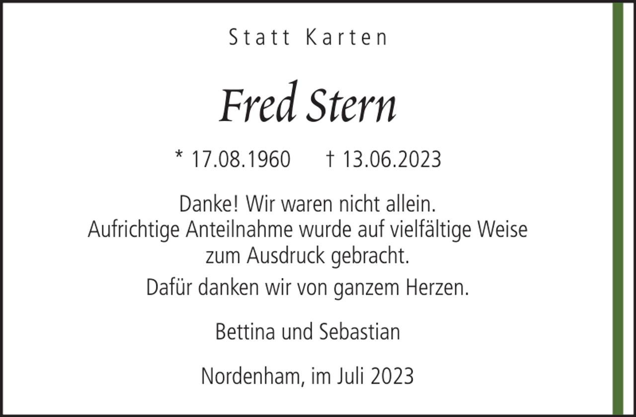 <p>Statt Karten</p><p>Fred Stern<br />* 17.08.1960</p><p>† 13.06.2023</p><p>Danke! Wir waren nicht allein.<br />Aufrichtige Anteilnahme wurde auf vielfältige Weise<br />zum Ausdruck gebracht.<br />Dafür danken wir von ganzem Herzen.<br />Bettina und Sebastian<br />Nordenham, im Juli 2023</p>