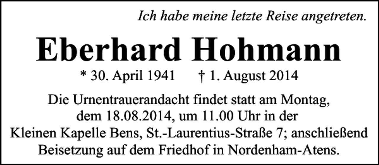 <p>Ich habe meine letzte Reise angetreten.</p><p>Eberhard Hohmann<br />* 30. April 1941</p><p>† 1. August 2014</p><p>Die Urnentrauerandacht findet statt am Montag,<br />dem 18.08.2014, um 11.00 Uhr in der<br />Kleinen Kapelle Bens, St.-Laurentius-Straße 7; anschließend<br />Beisetzung auf dem Friedhof in Nordenham-Atens.</p>