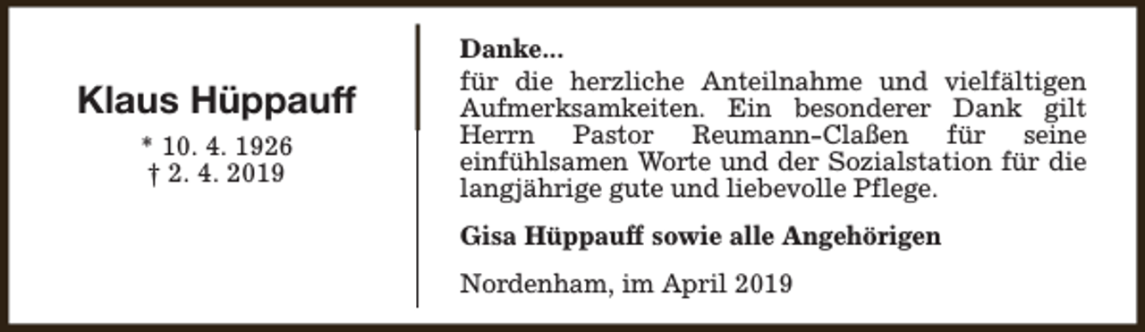 <p>Klaus Hüppauff<br />* 10. 4. 1926<br />† 2. 4. 2019</p><p>Danke...<br />für die herzliche Anteilnahme und vielfältigen<br />Aufmerksamkeiten. Ein besonderer Dank gilt<br />Herrn Pastor Reumann-Claßen für seine<br />einfühlsamen Worte und der Sozialstation für die<br />langjährige gute und liebevolle Pflege.<br />Gisa Hüppauff sowie alle Angehörigen<br />Nordenham, im April 2019</p>
