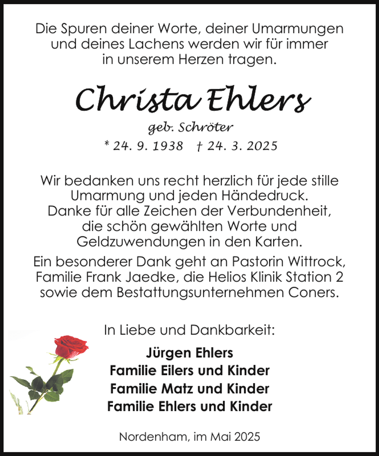<p>Die Spuren deiner Worte, deiner Umarmungen<br />und deines Lachens werden wir für immer<br />in unserem Herzen tragen.</p>
<p>geb. Schröter<br />* 24. 9. 1938</p>
<p>† 24. 3. 2025</p>
<p>Wir bedanken uns recht herzlich für jede stille<br />Umarmung und jeden Händedruck.<br />Danke für alle Zeichen der Verbundenheit,<br />die schön gewählten Worte und<br />Geldzuwendungen in den Karten.<br />Ein besonderer Dank geht an Pastorin Wittrock,<br />Familie Frank Jaedke, die Helios Klinik Station 2<br />sowie dem Bestattungsunternehmen Coners.<br />In Liebe und Dankbarkeit:<br />Jürgen Ehlers<br />Familie Eilers und Kinder<br />Familie Matz und Kinder<br />Familie Ehlers und Kinder<br />Nordenham, im Mai 2025</p>