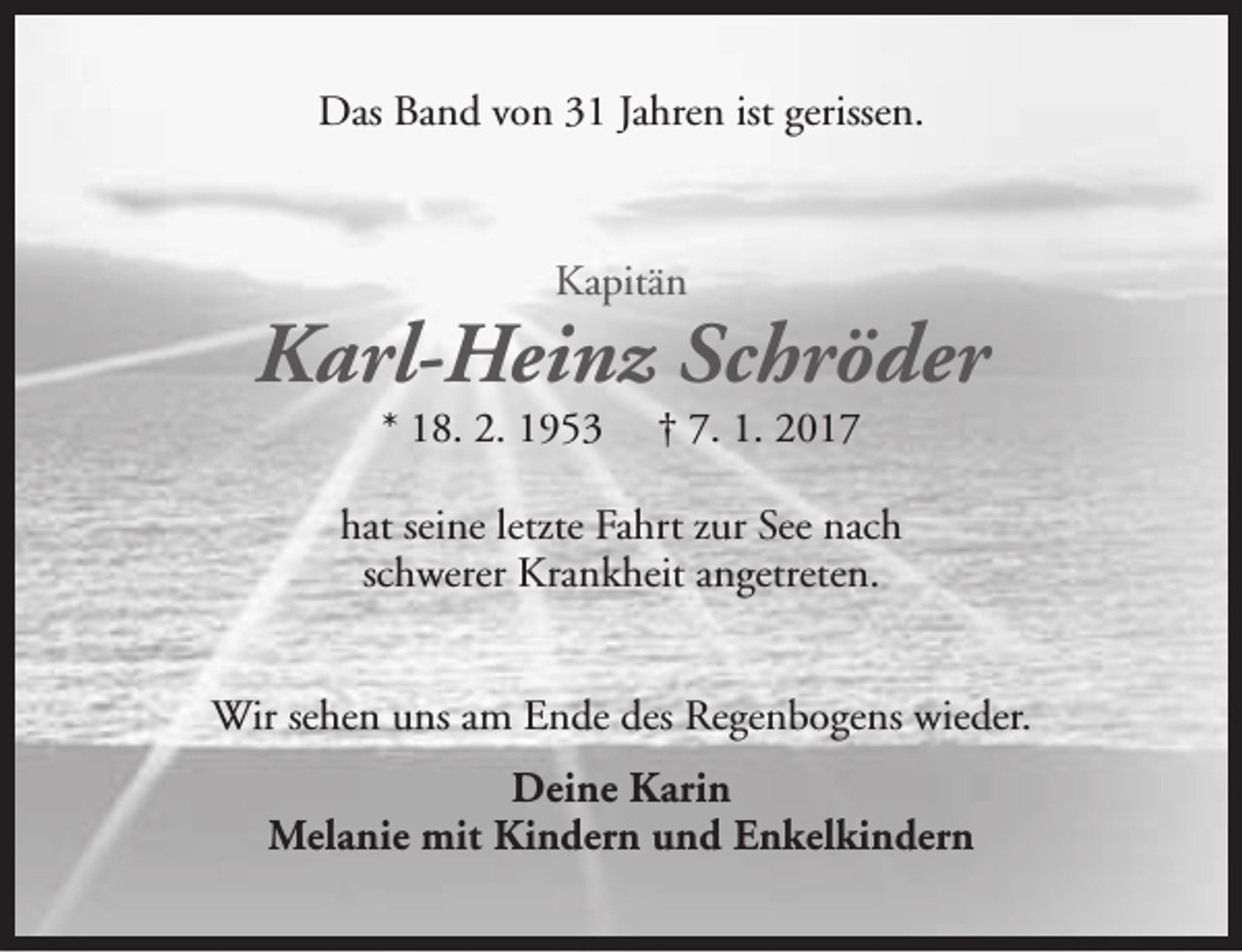 <p>Das Band von 31 Jahren ist gerissen.</p><p>Kapitän</p><p>Karl-Heinz Schröder<br />* 18. 2. 1953</p><p>† 7. 1. 2017</p><p>hat seine letzte Fahrt zur See nach<br />schwerer Krankheit angetreten.<br />Wir sehen uns am Ende des Regenbogens wieder.<br />Deine Karin<br />Melanie mit Kindern und Enkelkindern</p>