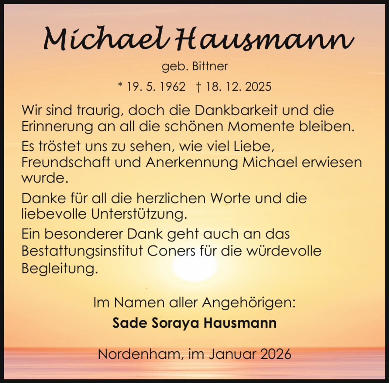 <p>geb. Bittner<br />* 19. 5. 1962 † 18. 12. 2025</p>
<p>Wir sind traurig, doch die Dankbarkeit und die<br />Erinnerung an all die schönen Momente bleiben.<br />Es tröstet uns zu sehen, wie viel Liebe,<br />Freundschaft und Anerkennung Michael erwiesen<br />wurde.<br />Danke für all die herzlichen Worte und die<br />liebevolle Unterstützung.<br />Ein besonderer Dank geht auch an das<br />Bestattungsinstitut Coners für die würdevolle<br />Begleitung.<br />Im Namen aller Angehörigen:<br />Sade Soraya Hausmann<br />Nordenham, im Januar 2026</p>