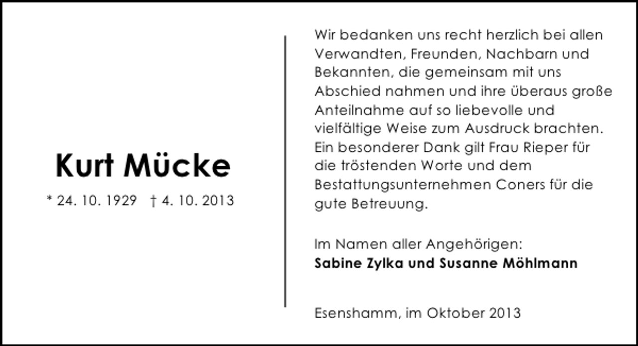 <p>Kurt Mücke<br />* 24. 10. 1929 † 4. 10. 2013</p><p>Wir bedanken uns recht herzlich bei allen<br />Verwandten, Freunden, Nachbarn und<br />Bekannten, die gemeinsam mit uns<br />Abschied nahmen und ihre überaus große<br />Anteilnahme auf so liebevolle und<br />vielfältige Weise zum Ausdruck brachten.<br />Ein besonderer Dank gilt Frau Rieper für<br />die tröstenden Worte und dem<br />Bestattungsunternehmen Coners für die<br />gute Betreuung.<br />Im Namen aller Angehörigen:<br />Sabine Zylka und Susanne Möhlmann<br />Esenshamm, im Oktober 2013</p>