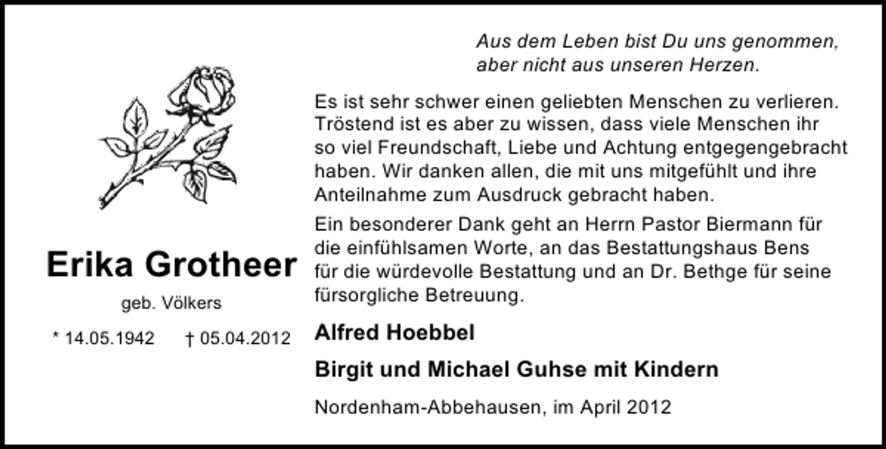 <p>Aus dem Leben bist Du uns genommen,<br />aber nicht aus unseren Herzen.</p><p>Erika Grotheer<br />geb. Völkers<br />* 14.05.1942</p><p>† 05.04.2012</p><p>Es ist sehr schwer einen geliebten Menschen zu verlieren.<br />Tröstend ist es aber zu wissen, dass viele Menschen ihr<br />so viel Freundschaft, Liebe und Achtung entgegengebracht<br />haben. Wir danken allen, die mit uns mitgefühlt und ihre<br />Anteilnahme zum Ausdruck gebracht haben.<br />Ein besonderer Dank geht an Herrn Pastor Biermann für<br />die einfühlsamen Worte, an das Bestattungshaus Bens<br />für die würdevolle Bestattung und an Dr. Bethge für seine<br />fürsorgliche Betreuung.</p><p>Alfred Hoebbel<br />Birgit und Michael Guhse mit Kindern<br />Nordenham-Abbehausen, im April 2012</p>