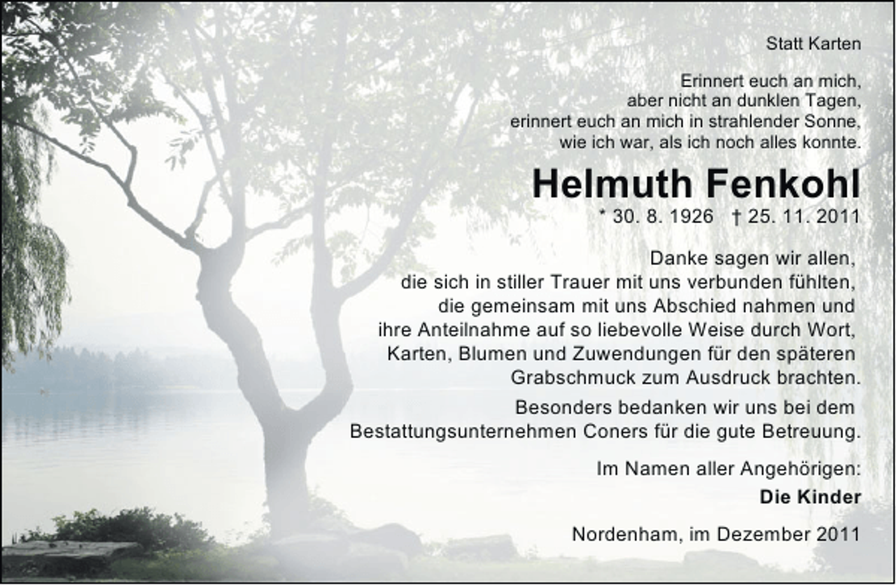 <p>Statt Karten<br />Erinnert euch an mich,<br />aber nicht an dunklen Tagen,<br />erinnert euch an mich in strahlender Sonne,<br />wie ich war, als ich noch alles konnte.</p><p>Helmuth Fenkohl</p><p>* 30. 8. 1926 † 25. 11. 2011</p><p>Danke sagen wir allen,<br />die sich in stiller Trauer mit uns verbunden fühlten,<br />die gemeinsam mit uns Abschied nahmen und<br />ihre Anteilnahme auf so liebevolle Weise durch Wort,<br />Karten, Blumen und Zuwendungen für den späteren<br />Grabschmuck zum Ausdruck brachten.<br />Besonders bedanken wir uns bei dem<br />Bestattungsunternehmen Coners für die gute Betreuung.<br />Im Namen aller Angehörigen:<br />Die Kinder<br />Nordenham, im Dezember 2011</p>
