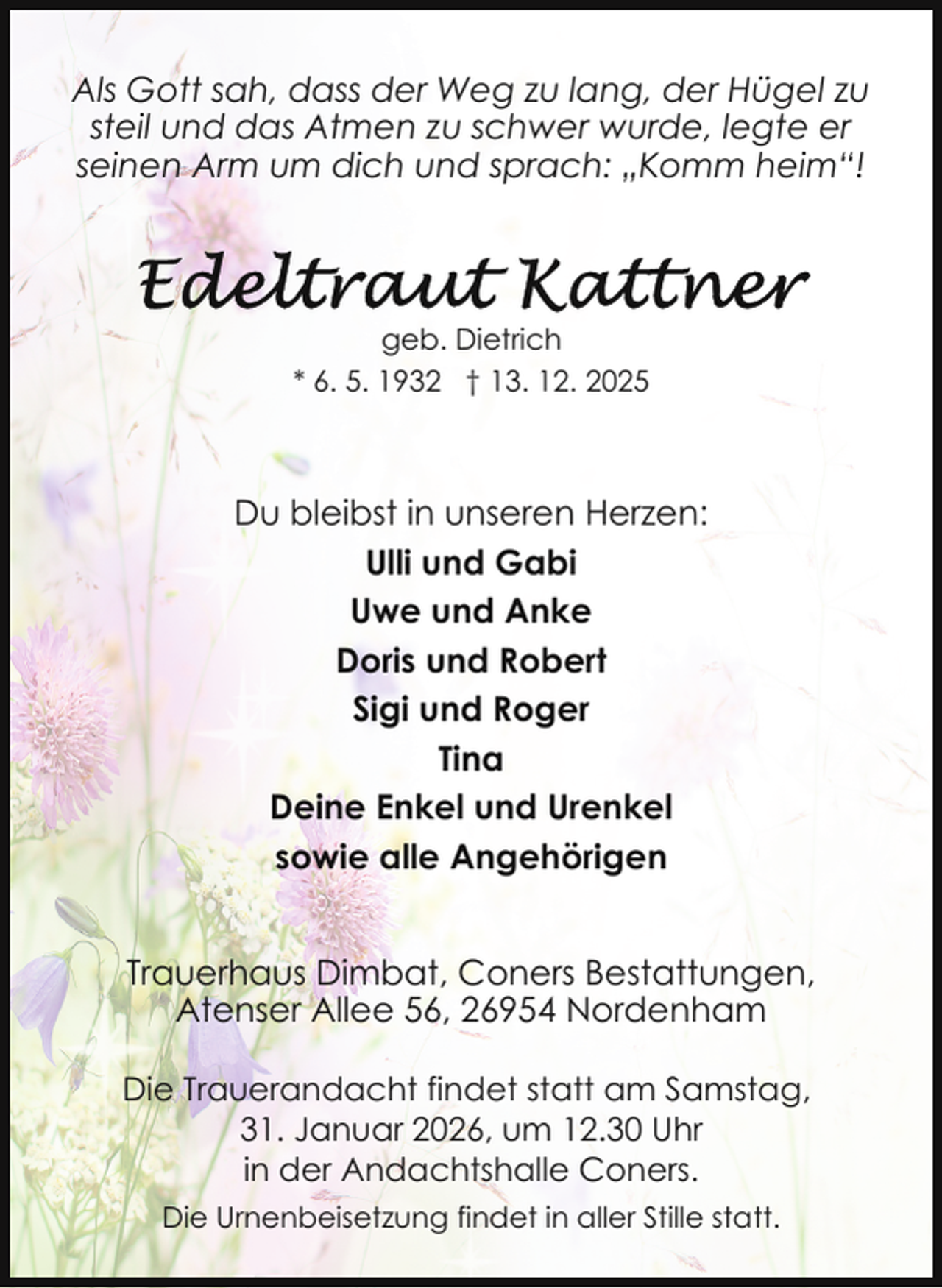 <p>Als Gott sah, dass der Weg zu lang, der Hügel zu<br />steil und das Atmen zu schwer wurde, legte er<br />seinen Arm um dich und sprach: „Komm heim“!</p><p>geb. Dietrich<br />* 6. 5. 1932 † 13. 12. 2025</p><p>Du bleibst in unseren Herzen:<br />Ulli und Gabi<br />Uwe und Anke<br />Doris und Robert<br />Sigi und Roger<br />Tina<br />Deine Enkel und Urenkel<br />sowie alle Angehörigen<br />Trauerhaus Dimbat, Coners Bestattungen,<br />Atenser Allee 56, 26954 Nordenham<br />Die Trauerandacht findet statt am Samstag,<br />31. Januar 2026, um 12.30 Uhr<br />in der Andachtshalle Coners.<br />Die Urnenbeisetzung findet in aller Stille statt.</p>